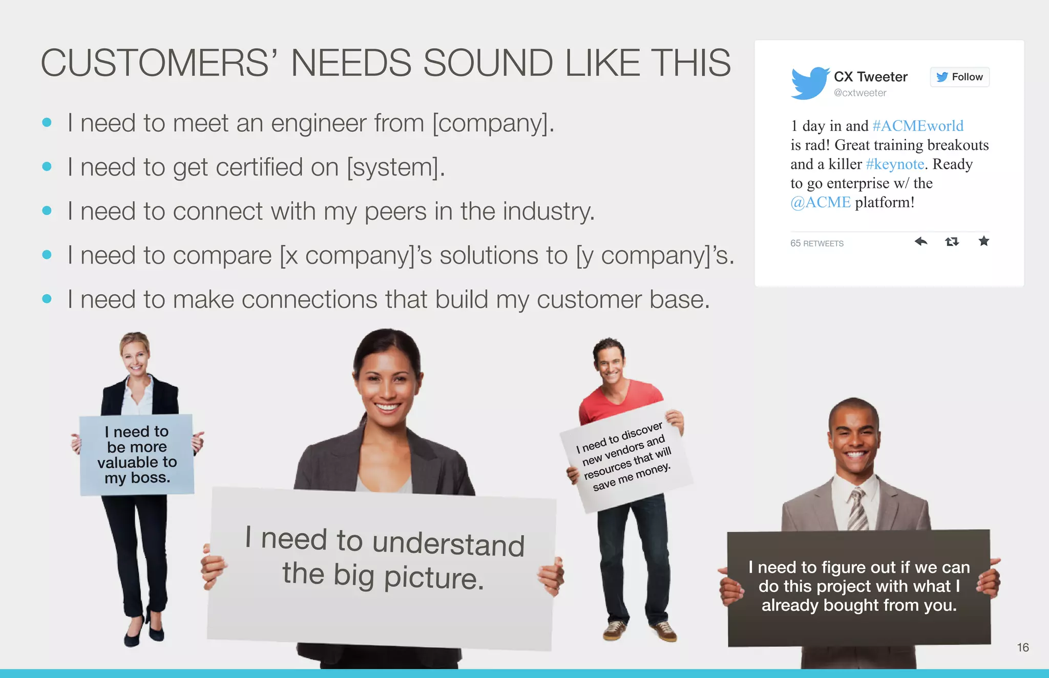 CX Tweeter 
@cxtweeter 
I need to figure out if we can 
do this project with what I 
already bought from you. 
CUSTOMERS’ NEEDS SOUND LIKE THIS 
I need to discover 
new vendors and 
resources that will 
save me money. 
I need to 
be more 
valuable to 
my boss. 
I need to understand 
the big picture. 
Follow 
1 day in and #ACMEworld 
is rad! Great training breakouts 
and a killer #keynote. Ready 
to go enterprise w/ the 
@ACME platform! 
65 RETWEETS 
• I need to meet an engineer from [company]. 
• I need to get certified on [system]. 
• I need to connect with my peers in the industry. 
• I need to compare [x company]’s solutions to [y company]’s. 
• I need to make connections that build my customer base. 
16 
 