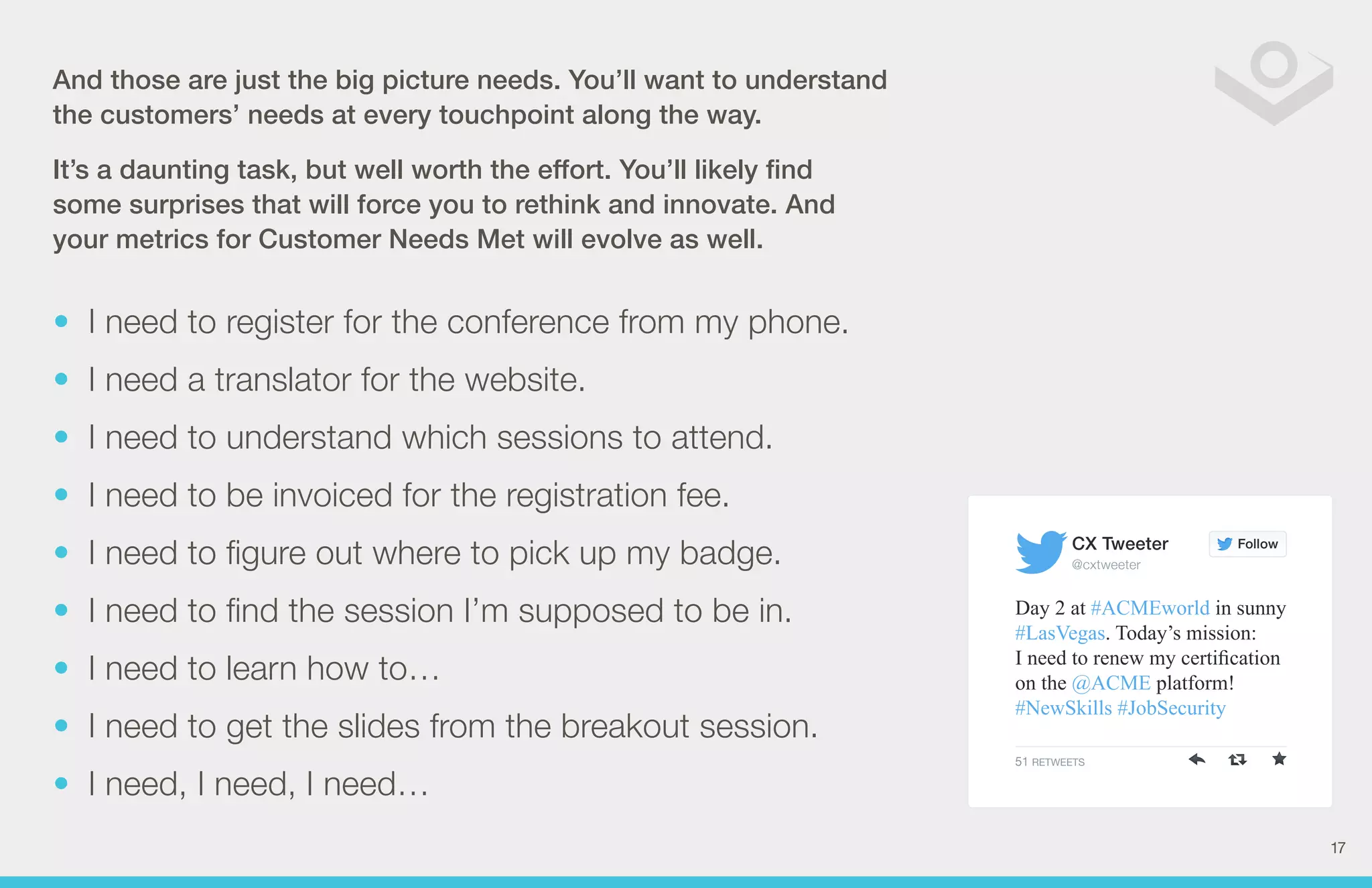 Follow 
CX Tweeter 
@cxtweeter 
Day 2 at #ACMEworld in sunny 
#LasVegas. Today’s mission: 
I need to renew my certification 
on the @ACME platform! 
#NewSkills #JobSecurity 
51 RETWEETS 
And those are just the big picture needs. You’ll want to understand 
t he customers’ needs at every touchpoint along the way. 
It’s a daunting task, but well worth the effort. You’ll likely find 
some surprises that will force you to rethink and innovate. And 
your metrics for Customer Needs Met will evolve as well. 
• I need to register for the conference from my phone. 
• I need a translator for the website. 
• I need to understand which sessions to attend. 
• I need to be invoiced for the registration fee. 
• I need to figure out where to pick up my badge. 
• I need to find the session I’m supposed to be in. 
• I need to learn how to… 
• I need to get the slides from the breakout session. 
• I need, I need, I need… 
17 
 