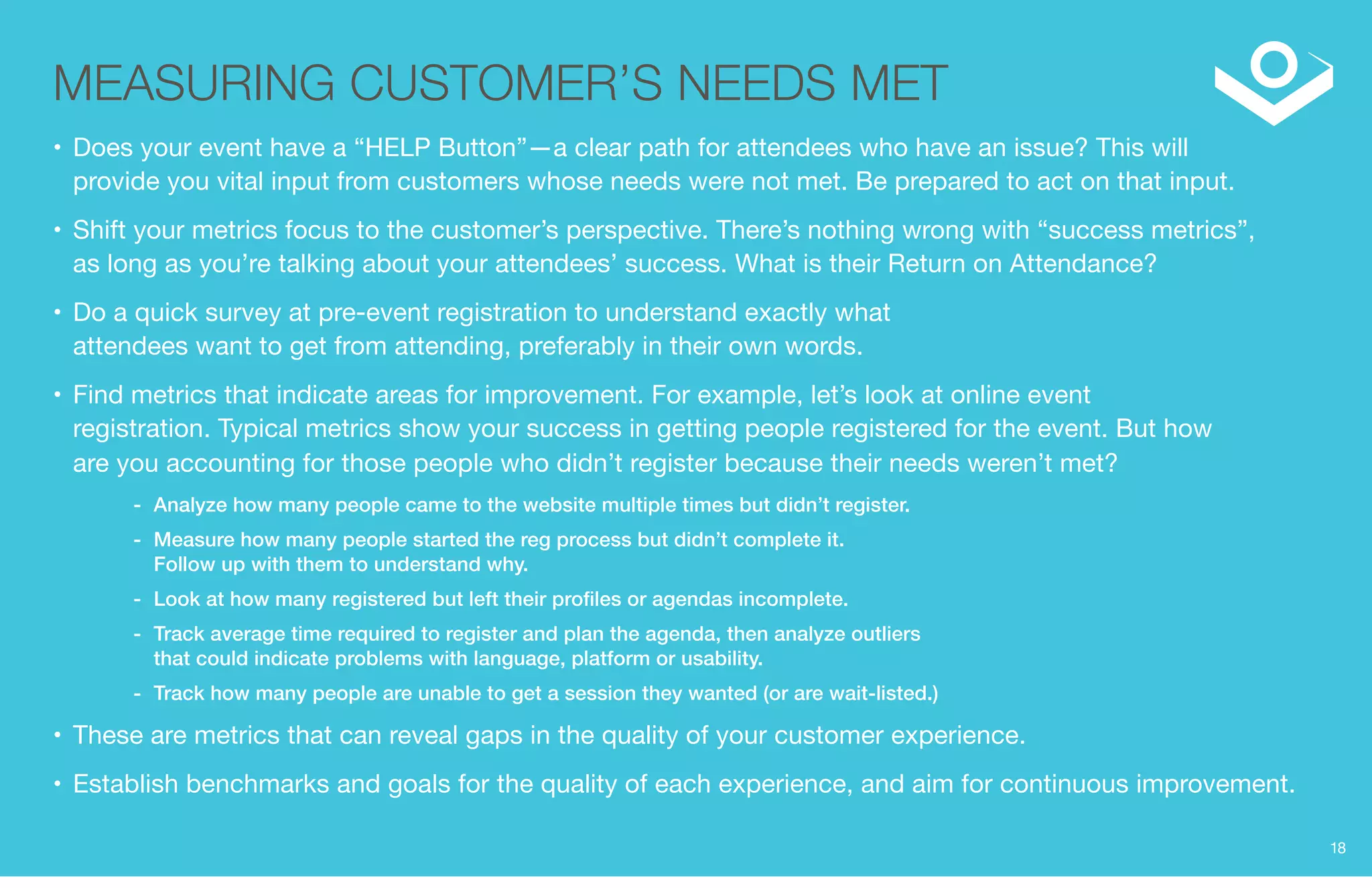 MEASURING CUSTOMER’S NEEDS MET 
• Does your event have a “HELP Button”—a clear path for attendees who have an issue? This will 
provide you vital input from customers whose needs were not met. Be prepared to act on that input. 
• Shift your metrics focus to the customer’s perspective. There’s nothing wrong with “success metrics”, 
as long as you’re talking about your attendees’ success. What is their Return on Attendance? 
• Do a quick survey at pre-event registration to understand exactly what 
attendees want to get from attending, preferably in their own words. 
• Find metrics that indicate areas for improvement. For example, let’s look at online event 
registration. Typical metrics show your success in getting people registered for the event. But how 
are you accounting for those people who didn’t register because their needs weren’t met? 
-- Analyze how many people came to the website multiple times but didn’t register. 
-- Measure how many people started the reg process but didn’t complete it. 
Follow up with them to understand why. 
-- Look at how many registered but left their profiles or agendas incomplete. 
-- Track average time required to register and plan the agenda, then analyze outliers 
that could indicate problems with language, platform or usability. 
-- Track how many people are unable to get a session they wanted (or are wait-listed.) 
• These are metrics that can reveal gaps in the quality of your customer experience. 
• Establish benchmarks and goals for the quality of each experience, and aim for continuous improvement. 
18 
 
