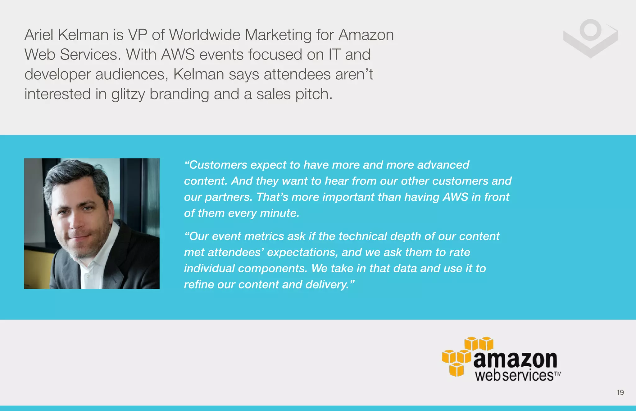 Ariel Kelman is VP of Worldwide Marketing for Amazon 
Web Services. With AWS events focused on IT and 
developer audiences, Kelman says attendees aren’t 
interested in glitzy branding and a sales pitch. 
“Customers expect to have more and more advanced 
content. And they want to hear from our other customers and 
our partners. That’s more important than having AWS in front 
of them every minute. 
“Our event metrics ask if the technical depth of our content 
met attendees’ expectations, and we ask them to rate 
individual components. We take in that data and use it to 
refine our content and delivery.” 
19 
 