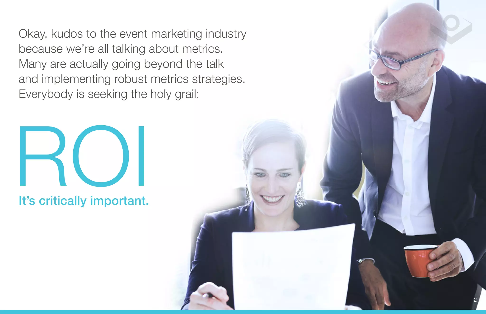 Okay, kudos to the event marketing industry 
because we’re all talking about metrics. 
Many are actually going beyond the talk 
and implementing robust metrics strategies. 
ROI 
Everybody is seeking the holy grail: It’s critically important. 
2 
 