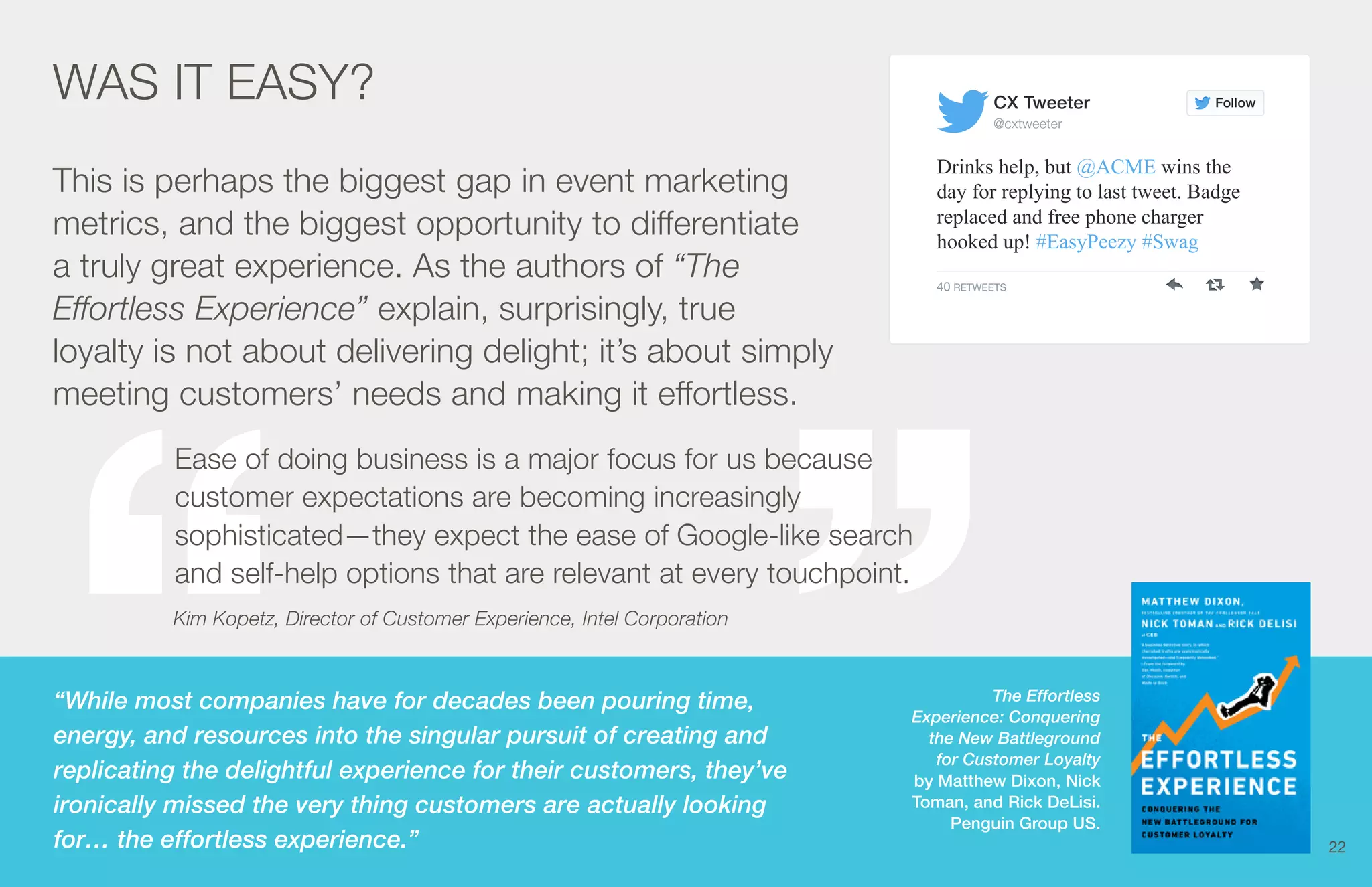 CX Tweeter 
@cxtweeter 
The Effortless 
Ease of doing business is a major focus for us because 
customer expectations are becoming increasingly 
sophisticated—they expect the ease of Google-like search 
and self-help options that are relevant at every touchpoint. 
Kim Kopetz, Director of Customer Experience, Intel Corporation 
Experience: Conquering 
the New Battleground 
for Customer Loyalty 
by Matthew Dixon, Nick 
Toman, and Rick DeLisi. 
Penguin Group US. 
Follow 
Drinks help, but @ACME wins the 
day for replying to last tweet. Badge 
replaced and free phone charger 
hooked up! #EasyPeezy #Swag 
40 RETWEETS 
WAS IT EASY? 
This is perhaps the biggest gap in event marketing 
metrics, and the biggest opportunity to differentiate 
a truly great experience. As the authors of “The 
Effortless Experience” explain, surprisingly, true 
loyalty is not about delivering delight; it’s about simply 
meeting customers’ needs and making it effortless. 
“While most companies have for decades been pouring time, 
energy, and resources into the singular pursuit of creating and 
replicating the delightful experience for their customers, they’ve 
ironically missed the very thing customers are actually looking 
for… the effortless experience.” 
22 
 