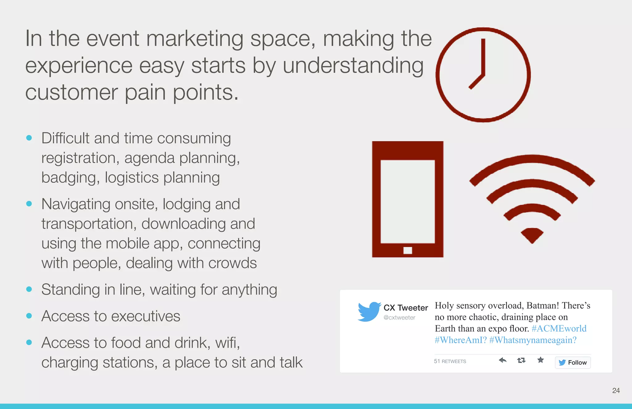 Holy sensory overload, Batman! There’s 
no more chaotic, draining place on 
Earth than an expo floor. #ACMEworld 
#WhereAmI? #Whatsmynameagain? 
CX Tweeter 
@cxtweeter 
51 RETWEETS Follow 
In the event marketing space, making the 
experience easy starts by understanding 
customer pain points. 
• Difficult and time consuming 
registration, agenda planning, 
badging, logistics planning 
• Navigating onsite, lodging and 
transportation, downloading and 
using the mobile app, connecting 
with people, dealing with crowds 
• Standing in line, waiting for anything 
• Access to executives 
• Access to food and drink, wifi, 
charging stations, a place to sit and talk 
24 
 