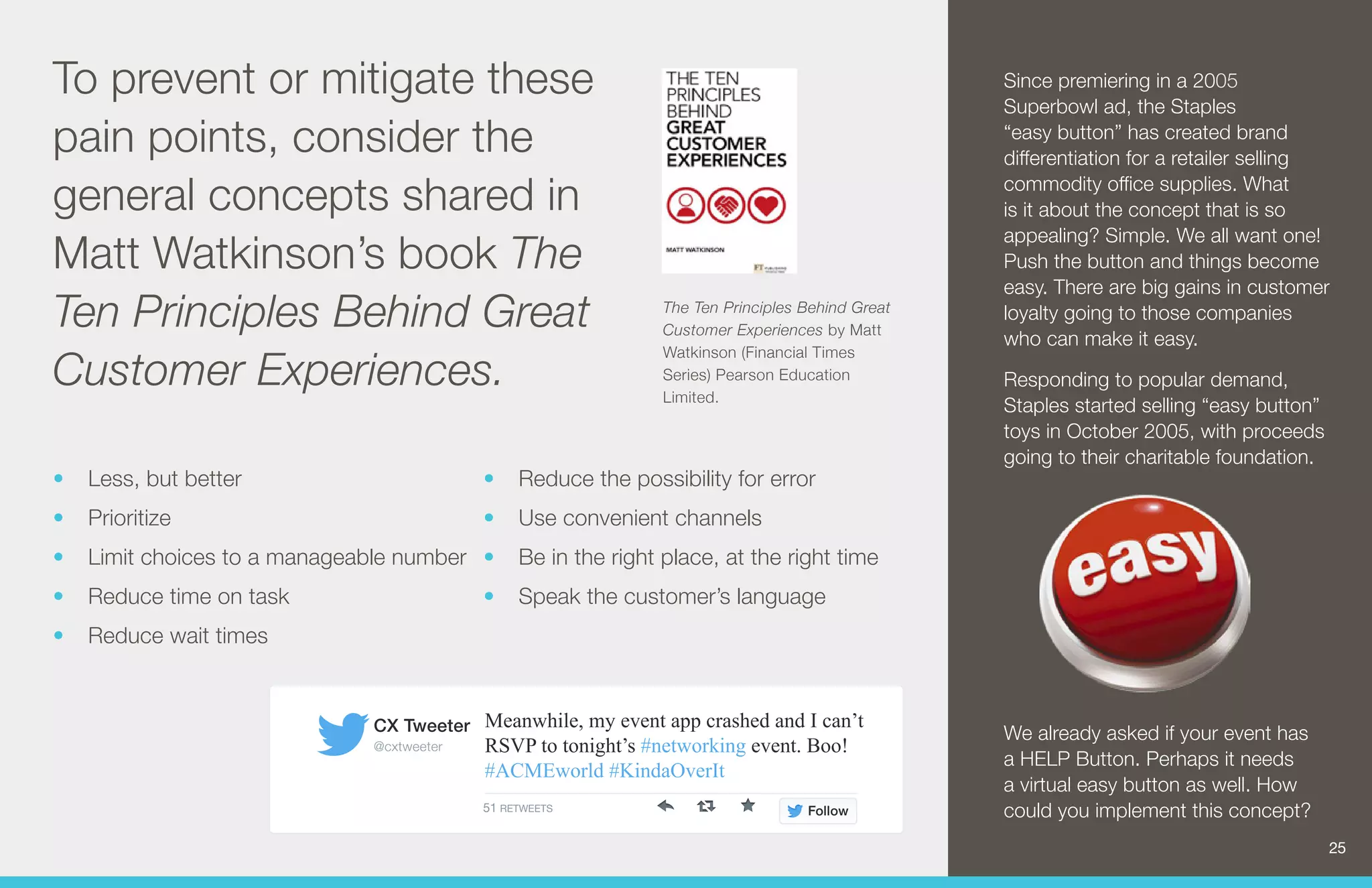 The Ten Principles Behind Great 
Customer Experiences by Matt 
Watkinson (Financial Times 
Series) Pearson Education 
Limited. 
To prevent or mitigate these 
pain points, consider the 
general concepts shared in 
Matt Watkinson’s book The 
Ten Principles Behind Great 
Customer Experiences. 
Meanwhile, my event app crashed and I can’t 
RSVP to tonight’s #networking event. Boo! 
#ACMEworld #KindaOverIt 
CX Tweeter 
@cxtweeter 
51 RETWEETS Follow 
• Less, but better 
• Prioritize 
• Limit choices to a manageable number 
• Reduce time on task 
• Reduce wait times 
• Reduce the possibility for error 
• Use convenient channels 
• Be in the right place, at the right time 
• Speak the customer’s language 
Since premiering in a 2005 
Superbowl ad, the Staples 
“easy button” has created brand 
differentiation for a retailer selling 
commodity office supplies. What 
is it about the concept that is so 
appealing? Simple. We all want one! 
Push the button and things become 
easy. There are big gains in customer 
loyalty going to those companies 
who can make it easy. 
Responding to popular demand, 
Staples started selling “easy button” 
toys in October 2005, with proceeds 
going to their charitable foundation. 
We already asked if your event has 
a HELP Button. Perhaps it needs 
a virtual easy button as well. How 
could you implement this concept? 
25 
 
