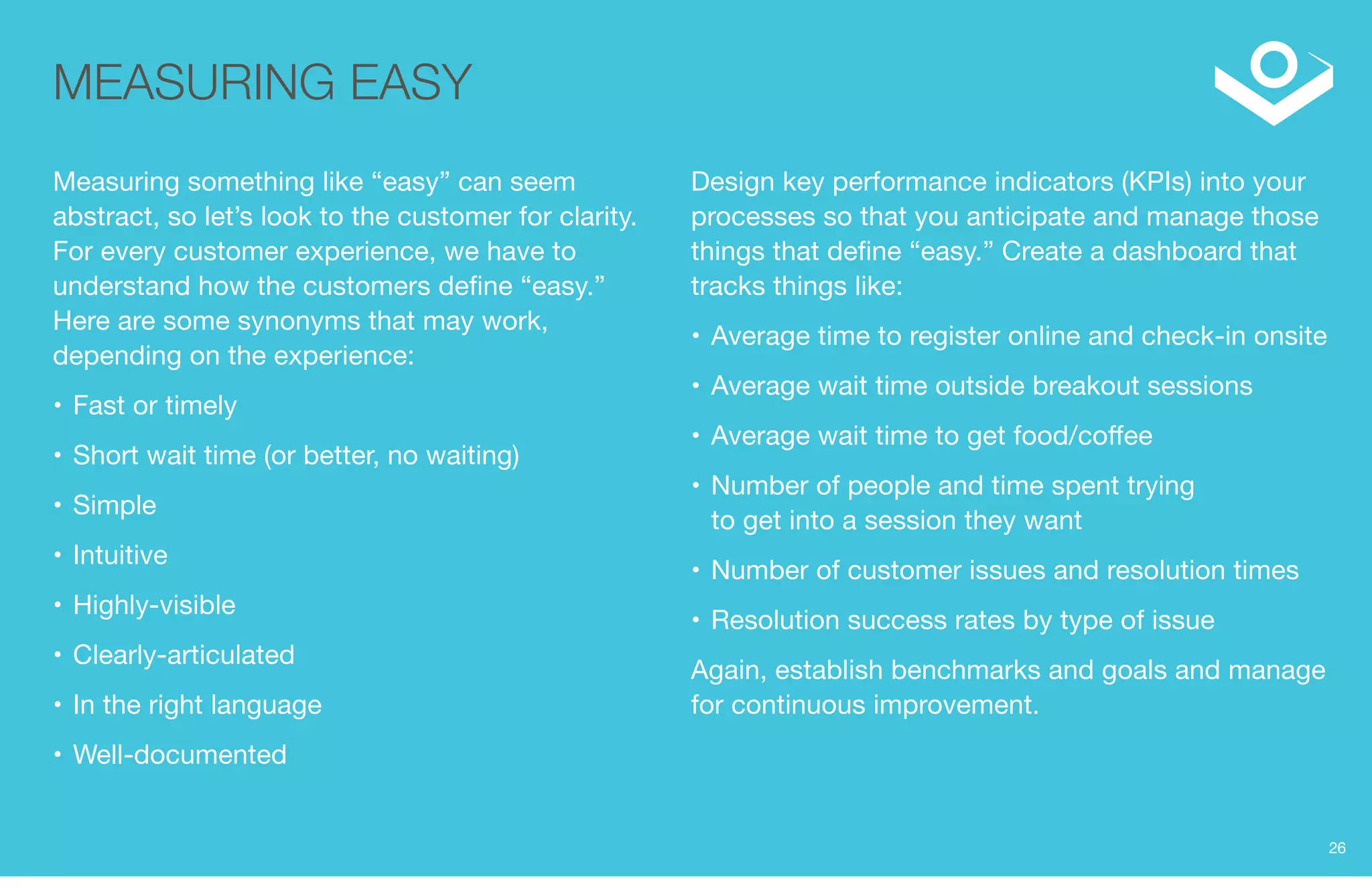 MEASURING EASY 
Design key performance indicators (KPIs) into your 
processes so that you anticipate and manage those 
things that define “easy.” Create a dashboard that 
tracks things like: 
• Average time to register online and check-in onsite 
• Average wait time outside breakout sessions 
• Average wait time to get food/coffee 
• Number of people and time spent trying 
to get into a session they want 
• Number of customer issues and resolution times 
• Resolution success rates by type of issue 
Again, establish benchmarks and goals and manage 
for continuous improvement. 
Measuring something like “easy” can seem 
abstract, so let’s look to the customer for clarity. 
For every customer experience, we have to 
understand how the customers define “easy.” 
Here are some synonyms that may work, 
depending on the experience: 
• Fast or timely 
• Short wait time (or better, no waiting) 
• Simple 
• Intuitive 
• Highly-visible 
• Clearly-articulated 
• In the right language 
• Well-documented 
26 
 