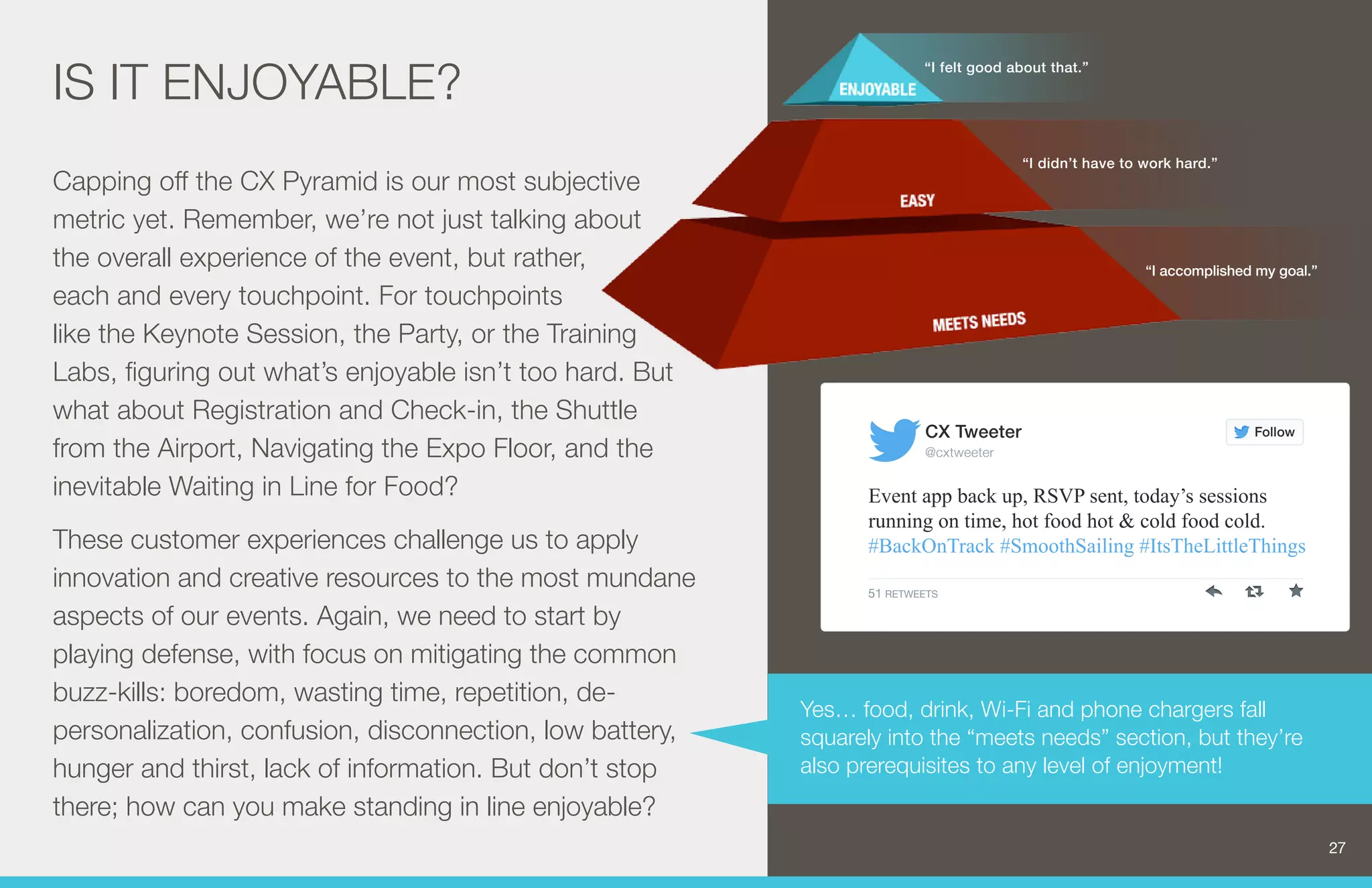 IS IT ENJOYABLE? 
Capping off the CX Pyramid is our most subjective 
metric yet. Remember, we’re not just talking about 
the overall experience of the event, but rather, 
each and every touchpoint. For touchpoints 
like the Keynote Session, the Party, or the Training 
Labs, figuring out what’s enjoyable isn’t too hard. But 
what about Registration and Check-in, the Shuttle 
from the Airport, Navigating the Expo Floor, and the 
inevitable Waiting in Line for Food? 
These customer experiences challenge us to apply 
innovation and creative resources to the most mundane 
aspects of our events. Again, we need to start by 
playing defense, with focus on mitigating the common 
buzz-kills: boredom, wasting time, repetition, de-personalization, 
confusion, disconnection, low battery, 
hunger and thirst, lack of information. But don’t stop 
there; how can you make standing in line enjoyable? 
“I felt good about that.” 
“I didn’t have to work hard.” 
“I accomplished my goal.” 
CX Tweeter 
@cxtweeter 
Yes… food, drink, Wi-Fi and phone chargers fall 
squarely into the “meets needs” section, but they’re 
also prerequisites to any level of enjoyment! 
27 
Follow 
Event app back up, RSVP sent, today’s sessions 
running on time, hot food hot & cold food cold. 
#BackOnTrack #SmoothSailing #ItsTheLittleThings 
51 RETWEETS 
 