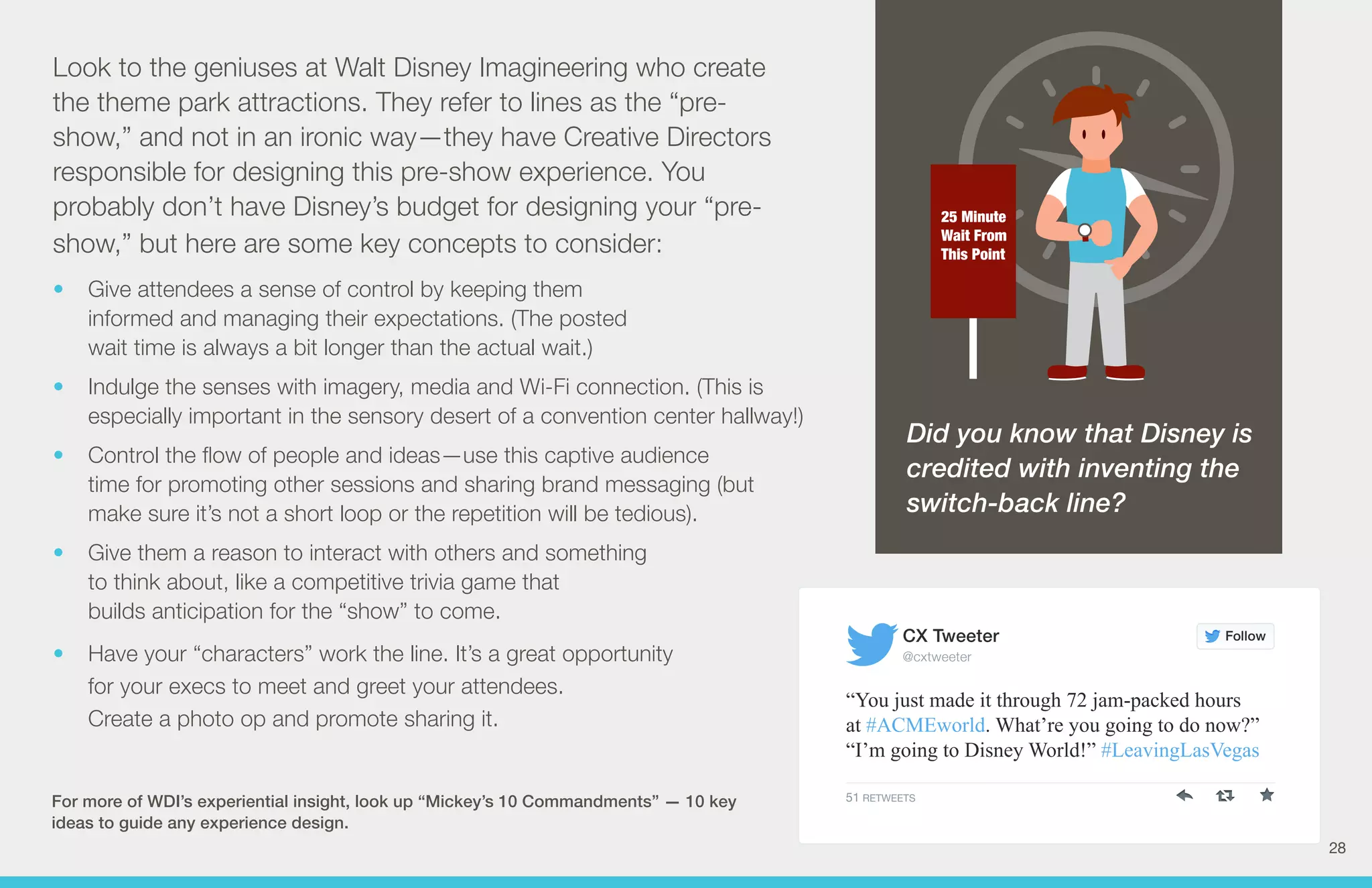 25 Minute 
Wait From 
This Point 
Look to the geniuses at Walt Disney Imagineering who create 
the theme park attractions. They refer to lines as the “pre-show,” 
and not in an ironic way—they have Creative Directors 
responsible for designing this pre-show experience. You 
probably don’t have Disney’s budget for designing your “pre-show,” 
but here are some key concepts to consider: 
• Give attendees a sense of control by keeping them 
informed and managing their expectations. (The posted 
wait time is always a bit longer than the actual wait.) 
• Indulge the senses with imagery, media and Wi-Fi connection. (This is 
especially important in the sensory desert of a convention center hallway!) 
• Control the flow of people and ideas—use this captive audience 
time for promoting other sessions and sharing brand messaging (but 
make sure it’s not a short loop or the repetition will be tedious). 
• Give them a reason to interact with others and something 
to think about, like a competitive trivia game that 
builds anticipation for the “show” to come. 
• Have your “characters” work the line. It’s a great opportunity 
for your execs to meet and greet your attendees. 
Create a photo op and promote sharing it. 
For more of WDI’s experiential insight, look up “Mickey’s 10 Commandments” — 10 key 
ideas to guide any experience design. 
Did you know that Disney is 
credited with inventing the 
switch-back line? 
Follow 
CX Tweeter 
@cxtweeter 
“You just made it through 72 jam-packed hours 
at #ACMEworld. What’re you going to do now?” 
“I’m going to Disney World!” #LeavingLasVegas 
51 RETWEETS 
28 
 