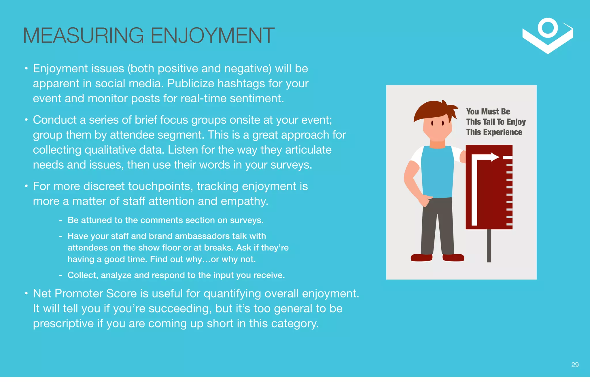You Must Be 
This Tall To Enjoy 
This Experience 
MEASURING ENJOYMENT 
• Enjoyment issues (both positive and negative) will be 
apparent in social media. Publicize hashtags for your 
event and monitor posts for real-time sentiment. 
• Conduct a series of brief focus groups onsite at your event; 
group them by attendee segment. This is a great approach for 
collecting qualitative data. Listen for the way they articulate 
needs and issues, then use their words in your surveys. 
• For more discreet touchpoints, tracking enjoyment is 
more a matter of staff attention and empathy. 
-- Be attuned to the comments section on surveys. 
-- Have your staff and brand ambassadors talk with 
attendees on the show floor or at breaks. Ask if they’re 
having a good time. Find out why…or why not. 
-- Collect, analyze and respond to the input you receive. 
• Net Promoter Score is useful for quantifying overall enjoyment. 
It will tell you if you’re succeeding, but it’s too general to be 
prescriptive if you are coming up short in this category. 
29 
 