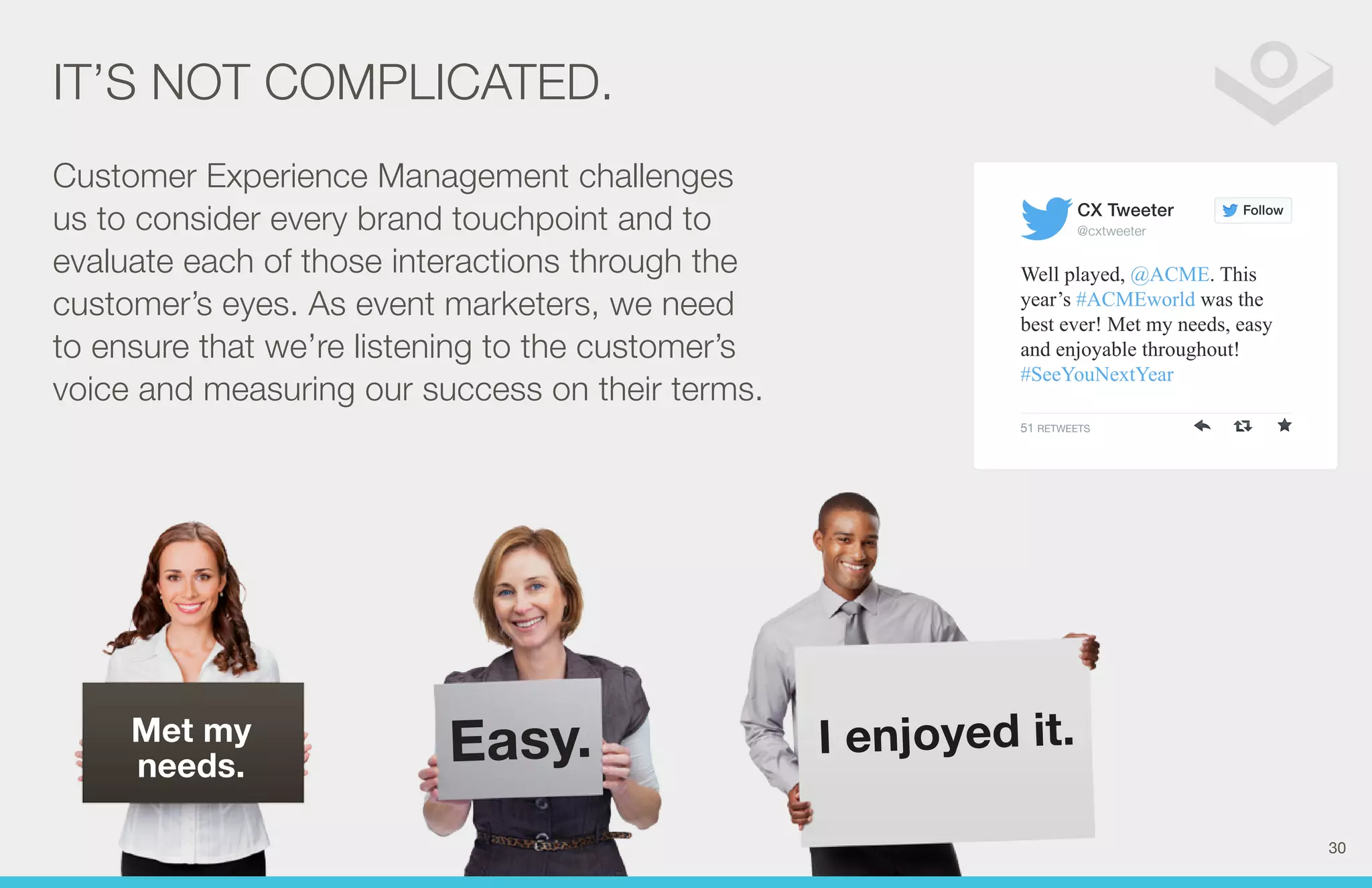 IT’S NOT COMPLICATED. 
Met my 
needs. Easy. I enjoyed it. 
Follow 
CX Tweeter 
@cxtweeter 
Well played, @ACME. This 
year’s #ACMEworld was the 
best ever! Met my needs, easy 
and enjoyable throughout! 
#SeeYouNextYear 
51 RETWEETS 
Customer Experience Management challenges 
us to consider every brand touchpoint and to 
evaluate each of those interactions through the 
customer’s eyes. As event marketers, we need 
to ensure that we’re listening to the customer’s 
voice and measuring our success on their terms. 
30 
 