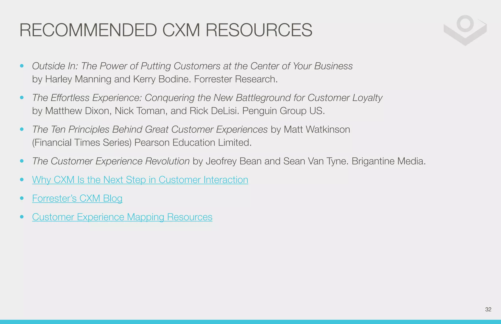 RECOMMENDED CXM RESOURCES 
• Outside In: The Power of Putting Customers at the Center of Your Business 
by Harley Manning and Kerry Bodine. Forrester Research. 
• The Effortless Experience: Conquering the New Battleground for Customer Loyalty 
by Matthew Dixon, Nick Toman, and Rick DeLisi. Penguin Group US. 
• The Ten Principles Behind Great Customer Experiences by Matt Watkinson 
(Financial Times Series) Pearson Education Limited. 
• The Customer Experience Revolution by Jeofrey Bean and Sean Van Tyne. Brigantine Media. 
• Why CXM Is the Next Step in Customer Interaction 
• Forrester’s CXM Blog 
• Customer Experience Mapping Resources 
32 
