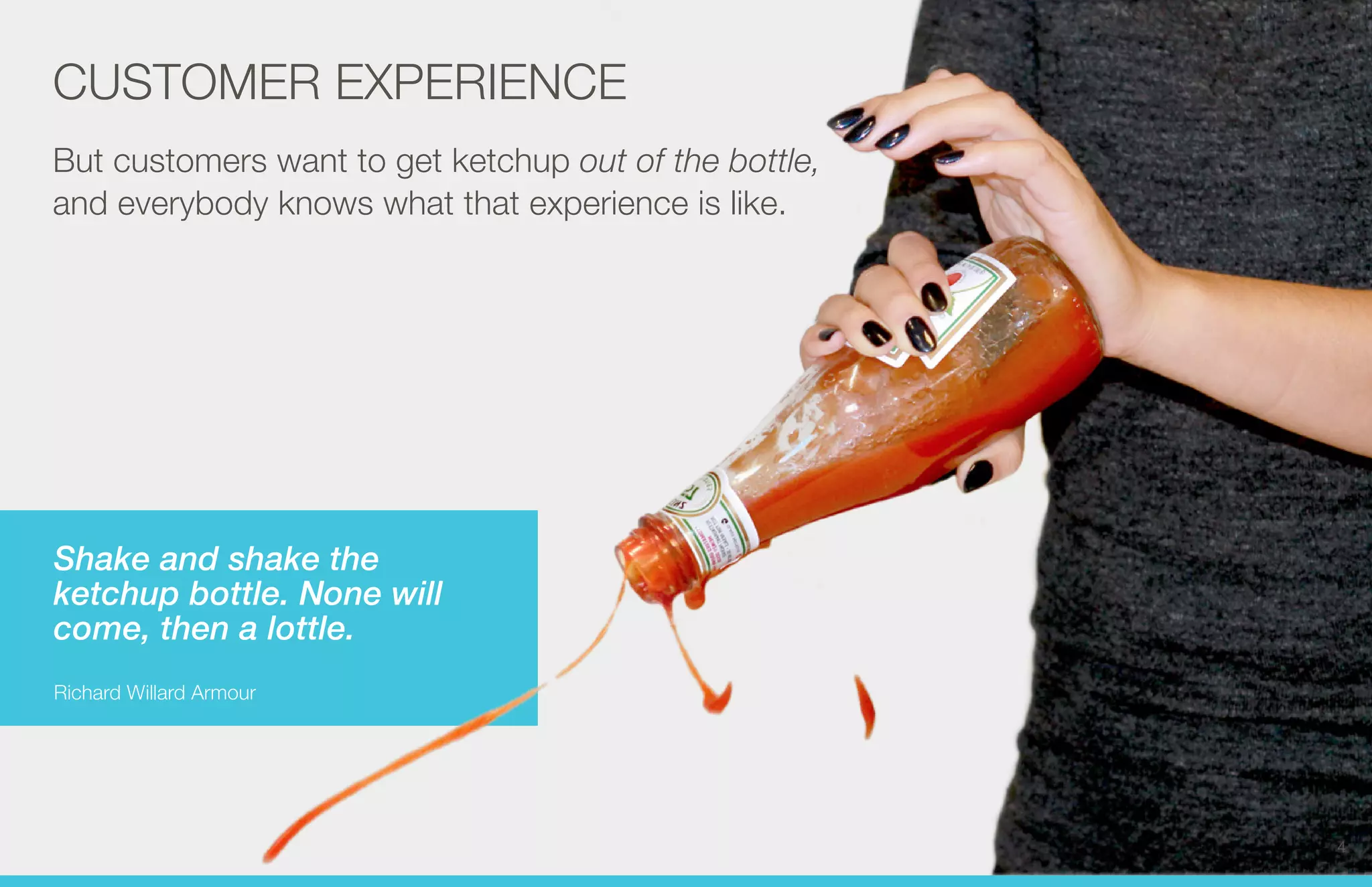 CUSTOMER EXPERIENCE 
But customers want to get ketchup out of the bottle, 
and everybody knows what that experience is like. 
Shake and shake the 
ketchup bottle. None will 
come, then a lottle. 
Richard Willard Armour 
4 
 