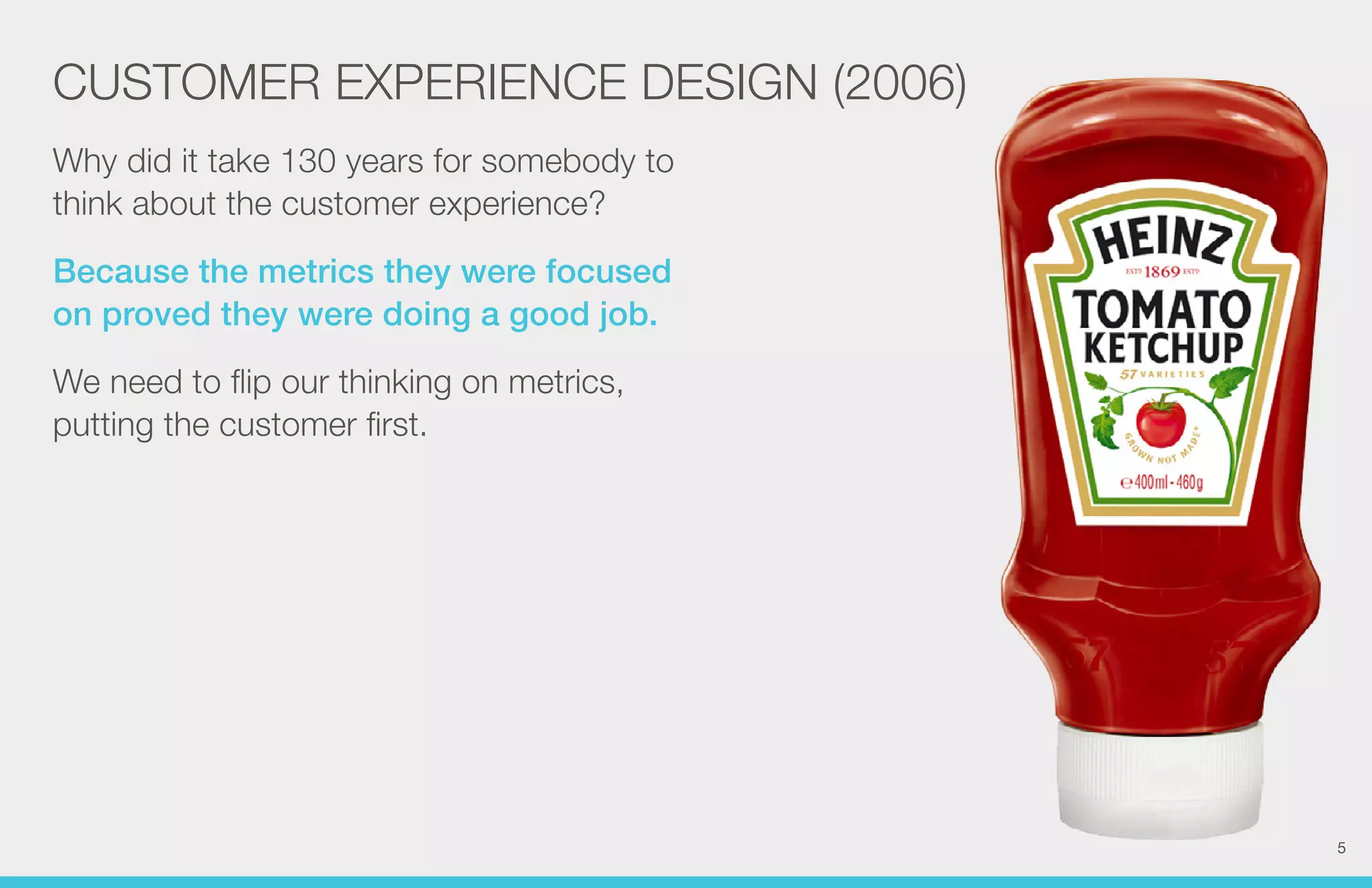 CUSTOMER EXPERIENCE DESIGN (2006) 
Why did it take 130 years for somebody to 
think about the customer experience? 
Because the metrics they were focused 
on proved they were doing a good job. 
We need to flip our thinking on metrics, 
putting the customer first. 
5 
 