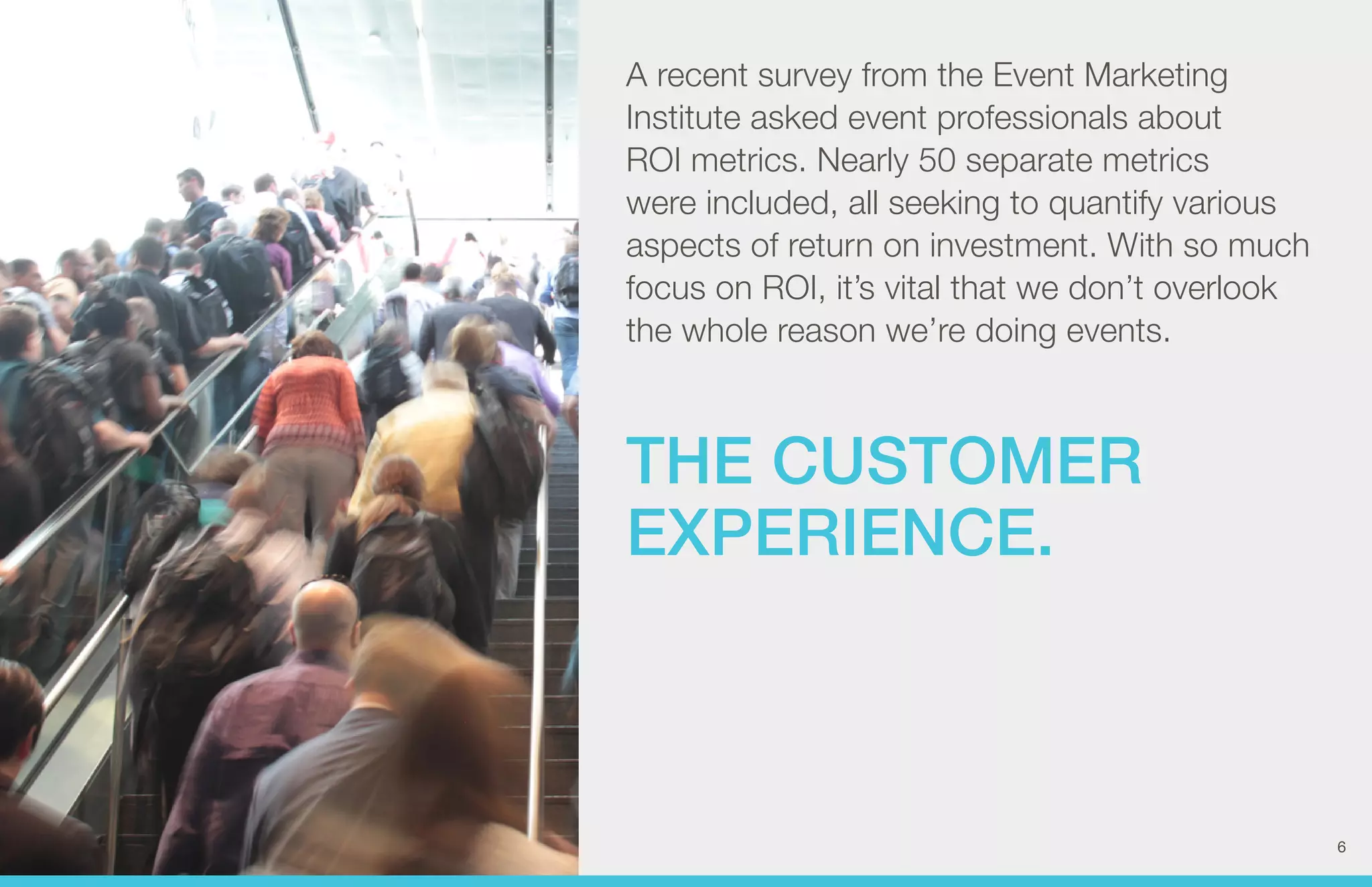 A recent survey from the Event Marketing 
Institute asked event professionals about 
ROI metrics. Nearly 50 separate metrics 
were included, all seeking to quantify various 
aspects of return on investment. With so much 
focus on ROI, it’s vital that we don’t overlook 
the whole reason we’re doing events. 
THE CUSTOMER 
EXPERIENCE. 
6 
 