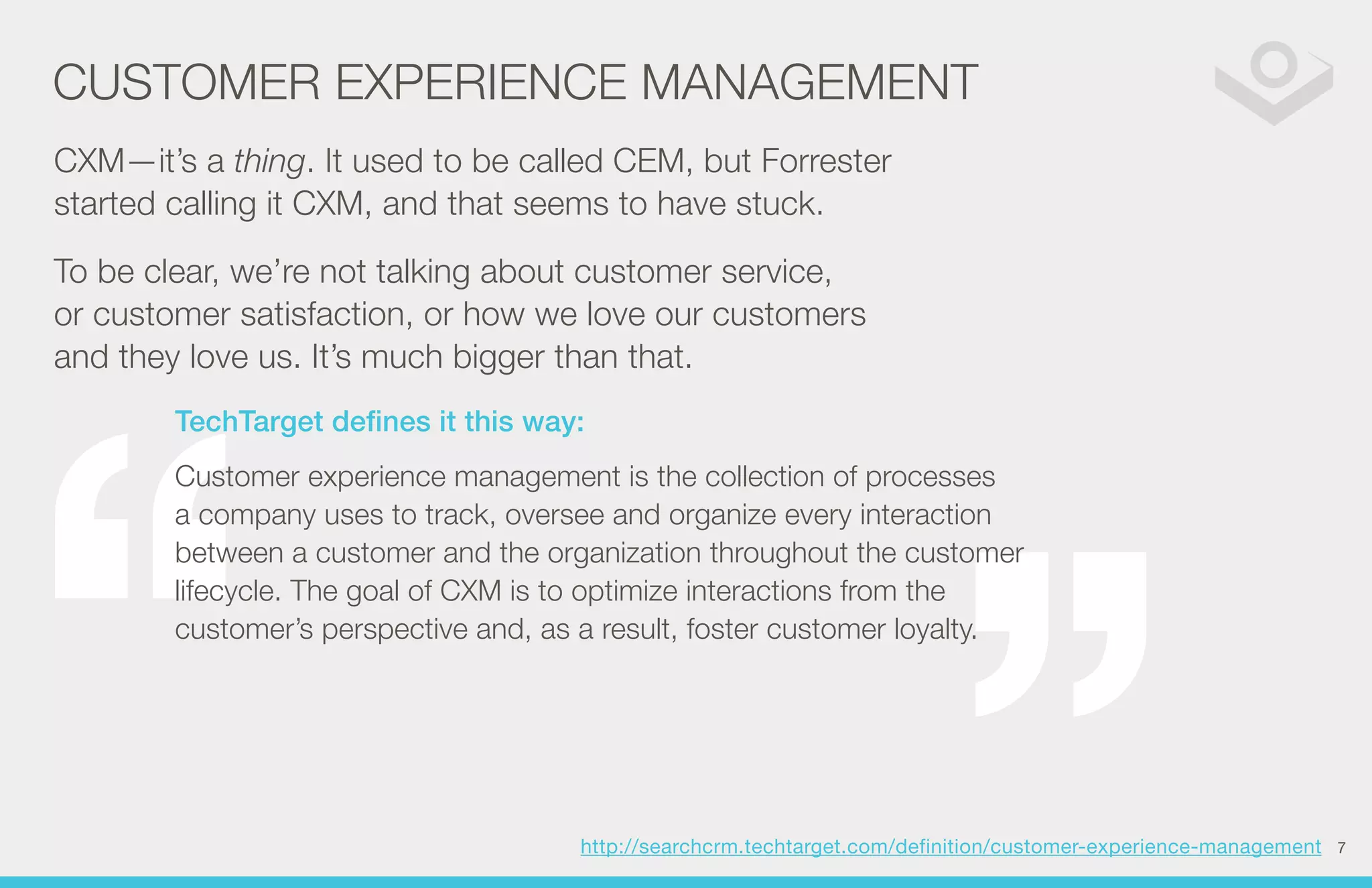 CUSTOMER EXPERIENCE MANAGEMENT 
CXM—it’s a thing. It used to be called CEM, but Forrester 
started calling it CXM, and that seems to have stuck. 
To be clear, we’re not talking about customer service, 
or customer satisfaction, or how we love our customers 
and they love us. It’s much bigger than that. 
TechTarget defines it this way: 
Customer experience management is the collection of processes 
a company uses to track, oversee and organize every interaction 
between a customer and the organization throughout the customer 
lifecycle. The goal of CXM is to optimize interactions from the 
customer’s perspective and, as a result, foster customer loyalty. 
http://searchcrm.techtarget.com/definition/customer-experience-management 
7 
 