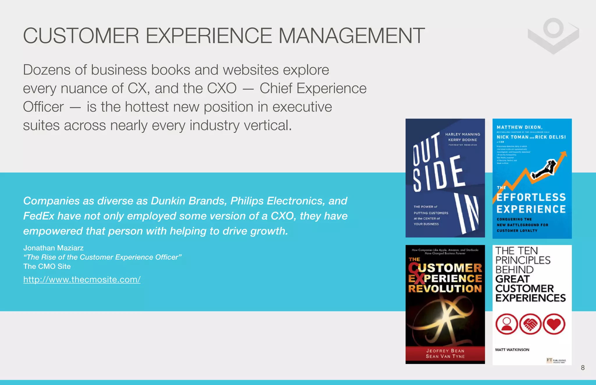 CUSTOMER EXPERIENCE MANAGEMENT 
Dozens of business books and websites explore 
every nuance of CX, and the CXO — Chief Experience 
Officer — is the hottest new position in executive 
suites across nearly every industry vertical. 
Companies as diverse as Dunkin Brands, Philips Electronics, and 
FedEx have not only employed some version of a CXO, they have 
empowered that person with helping to drive growth. 
Jonathan Maziarz 
“The Rise of the Customer Experience Officer” 
The CMO Site 
http://www.thecmosite.com/ 
8 
 