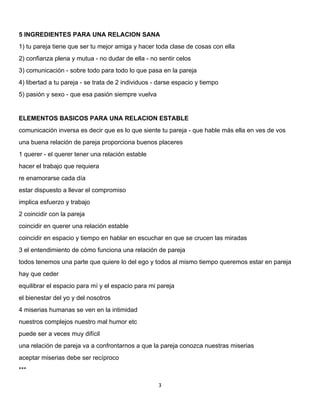 3 
 
5 INGREDIENTES PARA UNA RELACION SANA
1) tu pareja tiene que ser tu mejor amiga y hacer toda clase de cosas con ella
2) confianza plena y mutua - no dudar de ella - no sentir celos
3) comunicación - sobre todo para todo lo que pasa en la pareja
4) libertad a tu pareja - se trata de 2 individuos - darse espacio y tiempo
5) pasión y sexo - que esa pasión siempre vuelva
ELEMENTOS BASICOS PARA UNA RELACION ESTABLE
comunicación inversa es decir que es lo que siente tu pareja - que hable más ella en ves de vos
una buena relación de pareja proporciona buenos placeres
1 querer - el querer tener una relación estable
hacer el trabajo que requiera
re enamorarse cada día
estar dispuesto a llevar el compromiso
implica esfuerzo y trabajo
2 coincidir con la pareja
coincidir en querer una relación estable
coincidir en espacio y tiempo en hablar en escuchar en que se crucen las miradas
3 el entendimiento de cómo funciona una relación de pareja
todos tenemos una parte que quiere lo del ego y todos al mismo tiempo queremos estar en pareja
hay que ceder
equilibrar el espacio para mí y el espacio para mi pareja
el bienestar del yo y del nosotros
4 miserias humanas se ven en la intimidad
nuestros complejos nuestro mal humor etc
puede ser a veces muy difícil
una relación de pareja va a confrontarnos a que la pareja conozca nuestras miserias
aceptar miserias debe ser recíproco
***
 