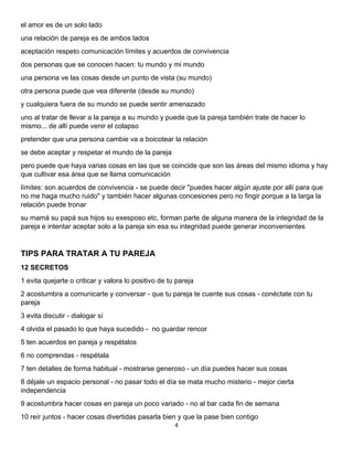 4 
 
el amor es de un solo lado
una relación de pareja es de ambos lados
aceptación respeto comunicación límites y acuerdos de convivencia
dos personas que se conocen hacen: tu mundo y mi mundo
una persona ve las cosas desde un punto de vista (su mundo)
otra persona puede que vea diferente (desde su mundo)
y cualquiera fuera de su mundo se puede sentir amenazado
uno al tratar de llevar a la pareja a su mundo y puede que la pareja también trate de hacer lo
mismo... de allí puede venir el colapso
pretender que una persona cambie va a boicotear la relación
se debe aceptar y respetar el mundo de la pareja
pero puede que haya varias cosas en las que se coincide que son las áreas del mismo idioma y hay
que cultivar esa área que se llama comunicación
límites: son acuerdos de convivencia - se puede decir "puedes hacer algún ajuste por allí para que
no me haga mucho ruido" y también hacer algunas concesiones pero no fingir porque a la larga la
relación puede tronar
su mamá su papá sus hijos su exesposo etc. forman parte de alguna manera de la integridad de la
pareja e intentar aceptar solo a la pareja sin esa su integridad puede generar inconvenientes
TIPS PARA TRATAR A TU PAREJA
12 SECRETOS
1 evita quejarte o criticar y valora lo positivo de tu pareja
2 acostumbra a comunicarte y conversar - que tu pareja te cuente sus cosas - conéctate con tu
pareja
3 evita discutir - dialogar sí
4 olvida el pasado lo que haya sucedido - no guardar rencor
5 ten acuerdos en pareja y respétalos
6 no comprendas - respétala
7 ten detalles de forma habitual - mostrarse generoso - un día puedes hacer sus cosas
8 déjale un espacio personal - no pasar todo el día se mata mucho misterio - mejor cierta
independencia
9 acostumbra hacer cosas en pareja un poco variado - no al bar cada fin de semana
10 reír juntos - hacer cosas divertidas pasarla bien y que la pase bien contigo
 