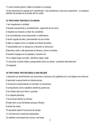5 
 
11 evita insultos gritos o faltar el respeto a tu pareja
12 las relaciones en pareja son imperfectas - hay problemas y hay que superarlos – a cualquier
relación de pareja se la puede dar la vuelta
12 TIPS PARA TRATAR A TU NOVIA
1 ser respetuoso y amable
2 tocarla suavemente y amablemente - agarrarla de la mano
3 respeta sus deseos y tratar de cumplirlos
4 se considerado nunca descortés ni calificativos
5 sentir orgullo de ella y demostrarlo no ser tímido
6 dale un regalo como un detalle sus flores favoritas
7 sorpréndela con un desayuno o llevarle un almuerzo
8 llevarla a salir y ella apreciará el tiempo y dinero invertido
9 hacerle masajes en la espalda y hacerle reír
10 ir a algún lugar con ella - planificar algún viaje
11 escuchar cuando hable y preguntarle cómo se siente - prestarle total atención
12 elogiarla
18 TIPS PARA TRATAR BIEN A UNA MUJER
1 expresar tus sentimientos con acciones e inclusive con palabras con una tarjeta una nota etc.
2 aprender a escucharla sin distracciones
3 al discutir comprenderla no intimidar no amenazar
4 comportarse como caballero abrirle la puerta etc.
5 se Cortez decir por favor o gracias
6 no dejarla plantada
7 se puntual valorar su tiempo
8 tratar bien a sus familiares porque influyen
9 evitar los celos
10 ayudarla repartir funciones de pareja
11 conmemorar ocasiones especiales
12 celebrar aniversario de novios o de boda
 