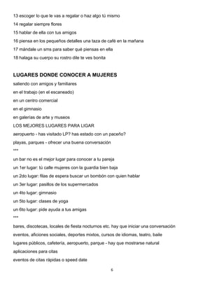 6 
 
13 escoger lo que le vas a regalar o haz algo tú mismo
14 regalar siempre flores
15 hablar de ella con tus amigos
16 piensa en los pequeños detalles una taza de café en la mañana
17 mándale un sms para saber qué piensas en ella
18 halaga su cuerpo su rostro dile te ves bonita
LUGARES DONDE CONOCER A MUJERES
saliendo con amigos y familiares
en el trabajo (en el escaneado)
en un centro comercial
en el gimnasio
en galerías de arte y museos
LOS MEJORES LUGARES PARA LIGAR
aeropuerto - has visitado LP? has estado con un paceño?
playas, parques - ofrecer una buena conversación
***
un bar no es el mejor lugar para conocer a tu pareja
un 1er lugar: tú calle mujeres con la guardia bien baja
un 2do lugar: filas de espera buscar un bombón con quien hablar
un 3er lugar: pasillos de los supermercados
un 4to lugar: gimnasio
un 5to lugar: clases de yoga
un 6to lugar: pide ayuda a tus amigas
***
bares, discotecas, locales de fiesta nocturnos etc. hay que iniciar una conversación
eventos, aficiones sociales, deportes mixtos, cursos de idiomas, teatro, baile
lugares públicos, cafetería, aeropuerto, parque - hay que mostrarse natural
aplicaciones para citas
eventos de citas rápidas o speed date
 