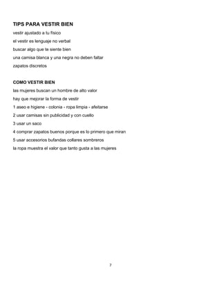 7 
 
TIPS PARA VESTIR BIEN
vestir ajustado a tu físico
el vestir es lenguaje no verbal
buscar algo que te siente bien
una camisa blanca y una negra no deben faltar
zapatos discretos
COMO VESTIR BIEN
las mujeres buscan un hombre de alto valor
hay que mejorar la forma de vestir
1 aseo e higiene - colonia - ropa limpia - afeitarse
2 usar camisas sin publicidad y con cuello
3 usar un saco
4 comprar zapatos buenos porque es lo primero que miran
5 usar accesorios bufandas collares sombreros
la ropa muestra el valor que tanto gusta a las mujeres
 