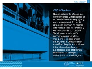 CBC / 3 Departamento 
Proyectual 
CBC / Objetivos 
Que el estudiante afiance sus 
conocimientos y habilidades en 
el uso de diversos lenguajes y 
en el manejo de información. 
Oriente la elección de carrera 
adecuada desde lo personal y 
en relación a la comunidad. 
Se inicie en la educación 
permanente universitaria. 
Incorpore el trabajo grupal. 
Se inicie en el conocimiento 
científico. Adquiera una visión 
inter y transdisciplinaria. 
Se acerque a los problemas 
reales con un enfoque 
sistemático y metódológico 
 