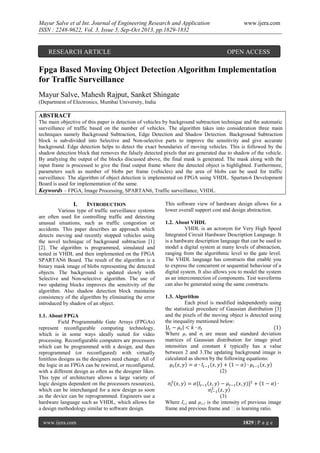 Mayur Salve et al Int. Journal of Engineering Research and Application
ISSN : 2248-9622, Vol. 3, Issue 5, Sep-Oct 2013, pp.1829-1832

www.ijera.com

RESEARCH ARTICLE

OPEN ACCESS

Fpga Based Moving Object Detection Algorithm Implementation
for Traffic Surveillance
Mayur Salve, Mahesh Rajput, Sanket Shingate
(Department of Electronics, Mumbai University, India

ABSTRACT
The main objective of this paper is detection of vehicles by background subtraction technique and the automatic
surveillance of traffic based on the number of vehicles. The algorithm takes into consideration three main
techniques namely Background Subtraction, Edge Detection and Shadow Detection. Background Subtraction
block is sub-divided into Selective and Non-selective parts to improve the sensitivity and give accurate
background. Edge detection helps to detect the exact boundaries of moving vehicles. This is followed by the
shadow detection block that removes the falsely detected pixels that are generated due to shadow of the vehicle.
By analyzing the output of the blocks discussed above, the final mask is generated. The mask along with the
input frame is processed to give the final output frame where the detected object is highlighted. Furthermore,
parameters such as number of blobs per frame (vehicles) and the area of blobs can be used for traffic
surveillance. The algorithm of object detection is implemented on FPGA using VHDL. Spartan-6 Development
Board is used for implementation of the same.
Keywords – FPGA, Image Processing, SPARTAN6, Traffic surveillance, VHDL.

I.

INTRODUCTION

Various type of traffic surveillance systems
are often used for controlling traffic and detecting
unusual situations, such as traffic congestion or
accidents. This paper describes an approach which
detects moving and recently stopped vehicles using
the novel technique of background subtraction [1]
[2]. The algorithm is programmed, simulated and
tested in VHDL and then implemented on the FPGA
SPARTAN6 Board. The result of the algorithm is a
binary mask image of blobs representing the detected
objects. The background is updated slowly with
Selective and Non-selective algorithm. The use of
two updating blocks improves the sensitivity of the
algorithm. Also shadow detection block maintains
consistency of the algorithm by eliminating the error
introduced by shadow of an object.
1.1. About FPGA
Field Programmable Gate Arrays (FPGAs)
represent reconfigurable computing technology,
which is in some ways ideally suited for video
processing. Reconfigurable computers are processors
which can be programmed with a design, and then
reprogrammed (or reconfigured) with virtually
limitless designs as the designers need change. All of
the logic in an FPGA can be rewired, or reconfigured,
with a different design as often as the designer likes.
This type of architecture allows a large variety of
logic designs dependent on the processors resources),
which can be interchanged for a new design as soon
as the device can be reprogrammed. Engineers use a
hardware language such as VHDL, which allows for
a design methodology similar to software design.
www.ijera.com

This software view of hardware design allows for a
lower overall support cost and design abstraction.
1.2. About VHDL
VHDL is an acronym for Very High Speed
Integrated Circuit Hardware Description Language. It
is a hardware description language that can be used to
model a digital system at many levels of abstraction,
ranging from the algorithmic level to the gate level.
The VHDL language has constructs that enable you
to express the concurrent or sequential behaviour of a
digital system. It also allows you to model the system
as an interconnection of components. Test waveforms
can also be generated using the same constructs.
1.3. Algorithm
Each pixel is modified independently using
the statistical procedure of Gaussian distribution [3]
and the pixels of the moving object is detected using
the inequality mentioned below:
Where µt and σt are mean and standard deviation
matrices of Gaussian distribution for image pixel
intensities and constant k typically has a value
between 2 and 3.The updating background image is
calculated as shown by the following equations:
(2)

(3)
Where It-1 and µt-1 is the intensity of previous image
frame and previous frame and α is learning ratio.
1829 | P a g e

 
