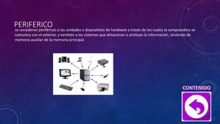 PERIFERICO
se consideran periféricos a las unidades o dispositivos de hardware a través de los cuales la computadora se
comunica con el exterior, y también a los sistemas que almacenan o archivan la información, sirviendo de
memoria auxiliar de la memoria principal.
 