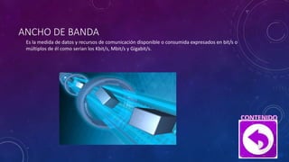 ANCHO DE BANDA
Es la medida de datos y recursos de comunicación disponible o consumida expresados en bit/s o
múltiplos de él como serían los Kbit/s, Mbit/s y Gigabit/s.
 