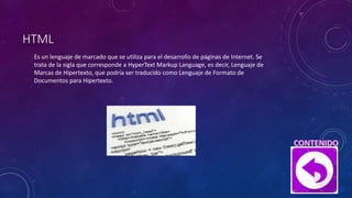 HTML
Es un lenguaje de marcado que se utiliza para el desarrollo de páginas de Internet. Se
trata de la sigla que corresponde a HyperText Markup Language, es decir, Lenguaje de
Marcas de Hipertexto, que podría ser traducido como Lenguaje de Formato de
Documentos para Hipertexto.
 