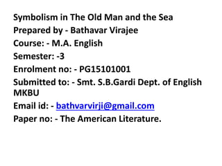 Symbolism in The Old Man and the Sea
Prepared by - Bathavar Virajee
Course: - M.A. English
Semester: -3
Enrolment no: - PG15101001
Submitted to: - Smt. S.B.Gardi Dept. of English
MKBU
Email id: - bathvarvirji@gmail.com
Paper no: - The American Literature.
 