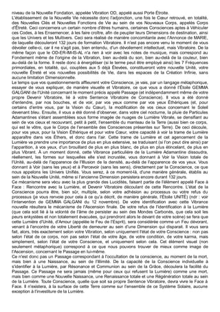 niveau de la Nouvelle Fondation, appelée Vibration OD, appelé aussi Porte Étroite.
L'établissement de la Nouvelle Vie nécessite donc l'adjonction, une fois le Cœur retrouvé, en totalité,
des Nouvelles Clés et Nouvelles Fonctions de Vie au sein de vos Nouveaux Corps, appelés Corps
d'Êtreté. Ceci concernera un certain nombre d'êtres humains, certaines Consciences aptes à Véhiculer
ces Codes, à les Ensemencer, à les faire croître, afin de peupler leurs Dimensions de destination, ainsi
que les Univers et les Multivers. Ceci sera réalisé de manière concomitante avec l'Annonce de MARIE,
de laquelle découleront 132 jours de formation Vibratoire. Il n'est pas encore venu le moment de vous
dévoiler celle-ci, car il ne s'agit pas, bien entendu, d'un dévoilement intellectuel, mais Vibratoire. De la
même façon que le OD-ER-IM-IS-AL n'a rien à voir avec les notes de musique, mais correspond au
Fondement même de l'origine de la Vibration, bien au-delà du son, bien au-delà de la couleur, bien
au-delà de la forme. Il reste donc à énergétiser (si le terme peut être employé ainsi) les 7 Fréquences
primordiales, en totalité, qui, couplées aux 5 déjà Élevées, constitueront votre nouvelle Unité, votre
nouvelle Êtreté et vos nouvelles possibilités de Vie, dans les espaces de la Création Infinie, sans
aucune limitation Dimensionnelle.
Le temps que vos questionnements affleurent votre Conscience, je vais, par un langage métaphorique,
essayer de vous expliquer, de manière visuelle et Vibratoire, ce que vous a donné l'Étoile GEMMA
GALGANI de l'Unité concernant le moment précis appelé Passage (et indépendamment même de votre
propre Devenir Vibratoire, lié à votre Sentence Vibratoire de Conscience). Il vous a été donné
d'entendre, par nos bouches, et de voir, par vos yeux comme par vos yeux Éthériques (et, pour
certains d'entre vous, par la Vision du Cœur), la modification de vos cieux concernant le Soleil
devenant bleu. Ensuite, il vous a été donné d'observer, dans votre ciel nocturne, la pluie de Particules
Adamantines s'étant assemblées sous forme imagée de nuages de Lumière Vibrale, se densifiant au
sein de vos cieux et recouvrant, petit à petit, l'ensemble du manteau de la Terre (aussi bien ce corps,
qui est le vôtre, que le Corps de l'ensemble des Consciences présentes sur Terre). De ceci découle,
pour vos yeux, pour la Vision Éthérique et pour votre Cœur, votre capacité à voir la trame de Lumière
apparaître dans vos Éthers, et donc dans l'air. Cette trame de Lumière et cet agencement de la
Lumière va prendre une importance de plus en plus extensive, se traduisant (si l'on peut dire ainsi) par
l'apparition, à vos yeux, d'un brouillard de plus en plus blanc, de plus en plus étincelant, de plus en
plus Vibrant. À un moment donné, cette Vibrance particulière de la Lumière Adamantine dissoudra,
réellement, les formes sur lesquelles elle s'est incrustée, vous donnant à Voir la Vision totale de
l'Unité, au-delà de l'apparence de l'Illusion de la densité, au-delà de l'apparence de vos yeux. Vous
donnant à Voir (sans les yeux) et à Percevoir (sans les sens), directement par la Conscience, ce que
nous appelons les Univers Unifiés. Vous serez, à ce moment-là, d'une manière générale, établis au
sein de la Nouvelle Unité, même si l'ancienne Dimension persistera encore durant 132 jours.
Ce mécanisme sera vécu avec la plus grande des Lucidités, faisant partie de l'élément appelé Face à
Face : Rencontre avec la Lumière, et Devenir Vibratoire découlant de cette Rencontre. L'état de la
Conscience pourra être, bien sûr, multiple, selon votre adhésion au processus ou votre refus du
processus (je vous renvoie pour cela à ce qu'a décrit, de manière générale, l'Étoile UNITÉ) (ndr : voir
l'intervention de GEMMA GALGANI du 12 novembre). De votre identification avec cette Vibrance
nouvelle résultera le mécanisme de l'Ascension finale. De votre refus de l'identification à la Lumière
(que cela soit lié à la volonté de l'âme de persister au sein des Mondes Carbonés, que cela soit les
peurs enkystées et non totalement évacuées, qui prendront alors le devant de votre scène) se fera que
cette Lumière d'Unité, d'Amour (appelée le Feu de l'Esprit), sera considérée comme un Feu dévorant,
venant à l'encontre de votre Liberté de demeurer au sein d'une Dimension qui disparait. Il vous sera
fait, alors, très exactement selon votre Vibration, selon uniquement l'état de votre Conscience : non pas
selon l'état de ce corps, non pas selon l'état de votre âge, de votre condition, de votre karma, mais
simplement, selon l'état de votre Conscience, et uniquement selon cela. Cet élément visuel (non
seulement métaphorique) correspond à ce que nous pouvons trouver de mieux comme image de
l'Ascension, concernant le Passage en lui-même.
Ce n'est donc pas un Passage correspondant à l'occultation de la conscience, au moment de la mort,
mais bien à une Naissance, au sein de l'Illimité. De la capacité de la Conscience individuelle à
s'identifier à la Lumière, par Résonance et Communion au sein de la Grâce, découlera la facilité du
Passage. Ce Passage ne sera jamais (même pour ceux qui refusent la Lumière) comme une mort,
mais bien comme une Nouvelle Naissance, une Renaissance totale et une Régénération totale au sein
de la Lumière. Toute Conscience, quelle que soit sa propre Sentence Vibratoire, devra vivre le Face à
Face. Il n'existera, à la surface de cette Terre comme sur l'ensemble de ce Système Solaire, aucune
exception à l'investiture de la Lumière.
 