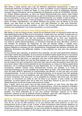 Question : "rentrer à la maison" est une allusion à l'Origine Stellaire ou à LA SOURCE ?
Bien Aimée, il existe (comme cela a été dit) différents mécanismes Ascensionnels. Il existe de
nombreuses Demeures à la Maison du Père. Le retour à la Maison ne peut s'exprimer dans le sens
d'une maison, puisque la Liberté est Totale. Il y aura plutôt une notion de prédilection Vibratoire,
renvoyant chaque Conscience, soit à sa prédilection de Dissolution au sein de LA SOURCE, soit dans
une Origine Stellaire particulière, ou dans une Origine Dimensionnelle plus précise. Cette Origine
Dimensionnelle ne signifie pas l'enfermement au sein d'une Dimension donnée, mais bien la capacité,
pour la Conscience, à vivre au sein d'un Corps Multidimensionnel, non localisé, ni dans le temps, ni
dans l'espace, ni dans les Temps, ni dans les Espaces. Lui permettant de vivre la Liberté la plus totale,
même s'il existe, indéniablement, une affinité Vibratoire plus grande, pour tel Monde ou tel autre
Monde, pour telle forme ou telle autre forme, pour telle Dimension ou telle autre Dimension.
L'important n'est pas de se poser la question : où aller ? Car, là aussi, votre état de Conscience vous
conduira, tout naturellement, à ce à quoi vous pensez, ce à quoi vous Êtes.
Question : comment s'articule la notion d'Origine Stellaire à celle de Dimension ?
Bien Aimée, au sein de chaque Univers, comme de tout Multivers Unifié, en résonance directe avec les
états Multidimensionnels de l'Être et de la Conscience, il existe (ainsi que, peut-être, le savez-vous sur
cette Terre) différents Systèmes Solaires et planétaires dont la vision que vous avez n'est, bien sûr,
qu'extrêmement parcellaire (car liée aux enveloppes isolantes de la Terre vous empêchant,
Vibratoirement, comme par vos outils technologiques, de voir la Vérité). Votre œil n'est sensible qu'à
une partie du spectre électromagnétique. La Conscience enfermée est aussi, elle-même, soumise à
une limitation de perception de fréquences. Au sein des Mondes Unifiés, il n'existe aucun
enfermement, aucune limitation fréquentielle. Il existe toutefois des Origines Stellaires différentes. Ces
Origines Stellaires se traduisent par des caractéristiques d'assemblage des éléments constitutifs des
différentes Dimensions (des différentes matières, si vous préférez), qui sont dans des proportions
différentes.
Si nous prenons deux exemples, et seulement deux exemples, car cela serait extrêmement fastidieux
d'énumérer l'infinité des possibilités. Si nous prenons le Système Solaire appelé Sirius A, il est dominé
par les Êtres Bleus de Sirius ("dominé" ne voulant pas dire un quelconque pouvoir, mais simplement,
une manifestation de type bleue, en résonance avec l'eau comme élément prioritaire). Les peuples
peuplant ce Système Solaire sont soit des Êtres appelés, par vous, Dauphins (bien que n'ayant que
peu de choses à voir avec vos dauphins vivant dans l'eau mais plus avec des dauphins vivant dans l'air
et se tenant debout. Mais la forme générale de ces Consciences, au niveau d'un Monde appelé 5ème
Dimension, est un anthropomorphisme de type Delphinoïde). Sur ce monde-là, existent les mêmes
Consciences, habitant d'autres Corps Dimensionnels (comme, par exemple, à la limite de
l'anthropomorphisme) et qui sont appelées les Guides Bleus de Sirius. Ces Guides Bleus de Sirius
(dont fait partie SERETI), Agenceurs et Coordonnateurs des Mondes, ne sont pas dans une forme
anthropomorphisée : ils sont à la limite de l'anthropomorphisme, et ne peuvent donc être appréciés
autrement que par ce que vous appelleriez, avec votre Vision Éthérique, une brume bleue, vaguement
de forme humanoïde, mais sans qu'il y ait de possibilité de confondre cette forme avec une forme
humaine. La Conscience qui habite au sein de Sirius A (un Dauphin, à peau cuivrée, de 5ème
Dimension, se tenant debout dans l'air et celle d'un Guide Bleu évoluant au sein de la 18ème ou
24ème Dimension) se fait voir à travers cette brume de Lumière.
Ainsi, il existe, parmi vous (parmi ceux qui êtes encore présents sur cette Terre), des êtres dont
l'Origine Dimensionnelle est bien au-delà de l'anthropomorphisme, comme par exemple la Civilisation
des Triangles, ou encore la Civilisation appelée et dénommée Archangélique (n'ayant rien à voir, bien
sûr, avec les Archanges réunis en Conclave, aujourd'hui, qui n'ont jamais connu l'incarnation). Il existe,
toutefois, une forme particulière de ce que vous nommez Archanges, évoluant sur la 18ème
Dimension, présente au sein de différents Univers et Multivers, ayant pris, voilà longtemps, un corps.
Voilà le sens de votre Origine Stellaire et de votre Origine Dimensionnelle.
Question : comment savoir si un enseignement est juste ?
Bien Aimée, la seule Vérité est ta Vérité Intérieure. Ce qui est important, c'est de savoir si ce que je
vous dis (ou ce que dit telle personne, ou ce que véhicule telle autre personne, au sein d'un
enseignement) Ouvre le Cœur ou pas. À savoir, si cette connaissance reste purement extérieure, ne
vous amenant jamais au Feu du Cœur, ou si elle vous approche de votre propre Feu du Cœur. S'il
n'existe pas (au sein d'un enseignement, au sein d'une parole) de capacité à faire Vibrer Votre Cœur,
et non pas seulement vos émotions et votre énergie vitale, alors, cet enseignement n'est pas la Vérité,
 