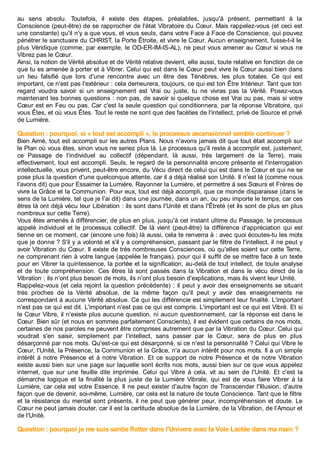 au sens absolu. Toutefois, il existe des étapes, préalables, jusqu'à présent, permettant à la
Conscience (peut-être) de se rapprocher de l'état Vibratoire du Cœur. Mais rappelez-vous (et ceci est
une constante) qu'il n'y a que vous, et vous seuls, dans votre Face à Face de Conscience, qui pouvez
pénétrer le sanctuaire du CHRIST, la Porte Êtroite, et vivre le Cœur. Aucun enseignement, fusse-t-il le
plus Véridique (comme, par exemple, le OD-ER-IM-IS-AL), ne peut vous amener au Cœur si vous ne
Vibrez pas le Cœur.
Ainsi, la notion de Vérité absolue et de Vérité relative devient, elle aussi, toute relative en fonction de ce
que tu es amenée à porter et à Vibrer. Celui qui est dans le Cœur peut vivre le Cœur aussi bien dans
un lieu falsifié que lors d'une rencontre avec un être des Ténèbres, les plus totales. Ce qui est
important, ce n'est pas l'extérieur : cela demeurera, toujours, ce qui est ton Être Intérieur. Tant que ton
regard voudra savoir si un enseignement est Vrai ou juste, tu ne vivras pas la Vérité. Posez-vous
maintenant les bonnes questions : non pas, de savoir si quelque chose est Vrai ou pas, mais si votre
Cœur est en Feu ou pas. Car c'est la seule question qui conditionnera, par la réponse Vibratoire, qui
vous Êtes, et où vous Êtes. Tout le reste ne sont que des facéties de l'intellect, privé de Source et privé
de Lumière.
Question : pourquoi, si « tout est accompli », le processus ascensionnel semble continuer ?
Bien Aimé, tout est accompli sur les autres Plans. Nous n'avons jamais dit que tout était accompli sur
le Plan où vous êtes, sinon vous ne seriez plus là. Le processus qu'il reste à accomplir est, justement,
ce Passage de l'individuel au collectif (dépendant, là aussi, très largement de la Terre), mais
effectivement, tout est accompli. Seuls, le regard de la personnalité encore présente et l'interrogation
intellectuelle, vous privent, peut-être encore, du Vécu direct de celui qui est dans le Cœur et qui ne se
pose plus la question d'une quelconque attente, car il a déjà réalisé son Unité. Il n'est là (comme nous
l'avons dit) que pour Essaimer la Lumière, Rayonner la Lumière, et permettre à ses Sœurs et Frères de
vivre la Grâce et la Communion. Pour eux, tout est déjà accompli, que ce monde disparaisse (dans le
sens de la Lumière, tel que je l'ai dit) dans une journée, dans un an, ou peu importe le temps, car ces
êtres là ont déjà vécu leur Libération : ils sont dans l'Unité et dans l'Êtreté (et ils sont de plus en plus
nombreux sur cette Terre).
Vous êtes amenés à différencier, de plus en plus, jusqu'à cet instant ultime du Passage, le processus
appelé individuel et le processus collectif. De là vient (peut-être) la différence d'appréciation qui est
tienne en ce moment, car (encore une fois) là aussi, cela te renverra à : avec quoi écoutes-tu les mots
que je donne ? S'il y a volonté et s'il y a compréhension, passant par le filtre de l'intellect, il ne peut y
avoir Vibration du Cœur. Il existe de très nombreuses Consciences, où qu'elles soient sur cette Terre,
ne comprenant rien à votre langue (appelée le français), pour qui il suffit de se mettre face à un texte
pour en Vibrer la quintessence, la portée et la signification, au-delà de tout intellect, de toute analyse
et de toute compréhension. Ces êtres là sont passés dans la Vibration et dans le vécu direct de la
Vibration : ils n'ont plus besoin de mots, ils n'ont plus besoin d'explications, mais ils vivent leur Unité.
Rappelez-vous (et cela rejoint la question précédente) : il peut y avoir des enseignements se situant
très proches de la Vérité absolue, de la même façon qu'il peut y avoir des enseignements ne
correspondant à aucune Vérité absolue. Ce qui les différencie est simplement leur finalité. L'important
n'est pas ce qui est dit. L'important n'est pas ce qui est compris. L'important est ce qui est Vibré. Et si
le Cœur Vibre, il n'existe plus aucune question, ni aucun questionnement, car la réponse est dans le
Cœur. Bien sûr (et nous en sommes parfaitement Conscients), il est évident que certains de nos mots,
certaines de nos paroles ne peuvent être comprises autrement que par la Vibration du Cœur. Celui qui
voudrait s'en saisir, simplement par l'intellect, sans passer par le Cœur, sera de plus en plus
désarçonné par nos mots. Qu'est-ce qui est désarçonné, si ce n'est la personnalité ? Celui qui Vibre le
Cœur, l'Unité, la Présence, la Communion et la Grâce, n'a aucun intérêt pour nos mots. Il a un simple
intérêt à notre Présence et à notre Vibration. Et ce support de notre Présence et de notre Vibration
existe aussi bien sur une page sur laquelle sont écrits nos mots, aussi bien sur ce que vous appelez
internet, que sur une feuille dite imprimée. Celui qui Vibre à cela, vit au sein de l'Unité. Et c'est la
démarche logique et la finalité la plus juste de la Lumière Vibrale, qui est de vous faire Vibrer à la
Lumière, car cela est votre Essence. Il ne peut exister d'autre façon de Transcender l'Illusion, d'autre
façon que de devenir, soi-même, Lumière, car cela est la nature de toute Conscience. Tant que le filtre
et la résistance du mental sont présents, il ne peut que générer peur, incompréhension et doute. Le
Cœur ne peut jamais douter, car il est la certitude absolue de la Lumière, de la Vibration, de l'Amour et
de l'Unité.
Question : pourquoi je me suis sentie flotter dans l'Univers avec la Voie Lactée dans ma main ?
 
