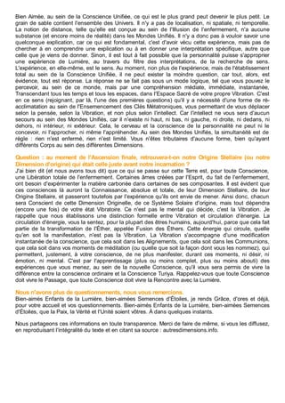 Bien Aimée, au sein de la Conscience Unifiée, ce qui est le plus grand peut devenir le plus petit. Le
grain de sable contient l'ensemble des Univers. Il n'y a pas de localisation, ni spatiale, ni temporelle.
La notion de distance, telle qu'elle est conçue au sein de l'Illusion de l'enfermement, n'a aucune
substance (et encore moins de réalité) dans les Mondes Unifiés. Il n'y a donc pas à vouloir savoir une
quelconque explication, car ce qui est fondamental, c'est d'avoir vécu cette expérience, mais pas de
chercher à en comprendre une explication ou à en donner une interprétation spécifique, autre que
celle que je viens de donner. Sinon, il est tout à fait possible que la personnalité puisse s'approprier
une expérience de Lumière, au travers du filtre des interprétations, de la recherche de sens.
L'expérience, en elle-même, est le sens. Au moment, non plus de l'expérience, mais de l'établissement
total au sein de la Conscience Unifiée, il ne peut exister la moindre question, car tout, alors, est
évidence, tout est réponse. La réponse ne se fait pas sous un mode logique, tel que vous pouvez le
percevoir, au sein de ce monde, mais par une compréhension médiate, immédiate, instantanée,
Transcendant tous les temps et tous les espaces, dans l'Espace Sacré de votre propre Vibration. C'est
en ce sens (rejoignant, par là, l'une des premières questions) qu'il y a nécessité d'une forme de ré-
acclimatation au sein de l'Ensemencement des Clés Métatroniques, vous permettant de vous déplacer
selon la pensée, selon la Vibration, et non plus selon l'intellect. Car l'intellect ne vous sera d'aucun
secours au sein des Mondes Unifiés, car il n'existe ni haut, ni bas, ni gauche, ni droite, ni dedans, ni
dehors, ni intérieur, ni extérieur. Cela, le cerveau et la conscience de la personnalité ne peut ni le
concevoir, ni l'approcher, ni même l'appréhender. Au sein des Mondes Unifiés, la simultanéité est de
règle : rien n'est enfermé, rien n'est limité. Vous n'êtes tributaires d'aucune forme, bien qu'ayant
différents Corps au sein des différentes Dimensions.
Question : au moment de l'Ascension finale, retrouvera-t-on notre Origine Stellaire (ou notre
Dimension d'origine) qui était celle juste avant notre incarnation ?
J'ai bien dit (et nous avons tous dit) que ce qui se passe sur cette Terre est, pour toute Conscience,
une Libération totale de l'enfermement. Certaines âmes créées par l'Esprit, du fait de l'enfermement,
ont besoin d'expérimenter la matière carbonée dans certaines de ses composantes. Il est évident que
ces consciences là auront la Connaissance, absolue et totale, de leur Dimension Stellaire, de leur
Origine Stellaire, et passeront toutefois par l'expérience qu'ils ont envie de mener. Ainsi donc, chacun
sera Conscient de cette Dimension Originelle, de ce Système Solaire d'origine, mais tout dépendra
(encore une fois) de votre état Vibratoire. Ce n'est pas le mental qui décide, c'est la Vibration. Je
rappelle que nous établissons une distinction formelle entre Vibration et circulation d'énergie. La
circulation d'énergie, vous la sentez, pour la plupart des êtres humains, aujourd'hui, parce que cela fait
partie de la transformation de l'Éther, appelée Fusion des Éthers. Cette énergie qui circule, quelle
qu'en soit la manifestation, n'est pas la Vibration. La Vibration s'accompagne d'une modification
instantanée de la conscience, que cela soit dans les Alignements, que cela soit dans les Communions,
que cela soit dans vos moments de méditation (ou quelle que soit la façon dont vous les nommez), qui
permettent, justement, à votre conscience, de ne plus manifester, durant ces moments, ni désir, ni
émotion, ni mental. C'est par l'apprentissage (plus ou moins complet, plus ou moins abouti) des
expériences que vous menez, au sein de la nouvelle Conscience, qu'il vous sera permis de vivre la
différence entre la conscience ordinaire et la Conscience Turiya. Rappelez-vous que toute Conscience
doit vivre le Passage, que toute Conscience doit vivre la Rencontre avec la Lumière.
Nous n'avons plus de questionnements, nous vous remercions.
Bien-aimés Enfants de la Lumière, bien-aimées Semences d'Étoiles, je rends Grâce, d'ores et déjà,
pour votre accueil et vos questionnements. Bien-aimés Enfants de la Lumière, bien-aimées Semences
d'Étoiles, que la Paix, la Vérité et l'Unité soient vôtres. À dans quelques instants.
Nous partageons ces informations en toute transparence. Merci de faire de même, si vous les diffusez,
en reproduisant l'intégralité du texte et en citant sa source : autresdimensions.info.
 