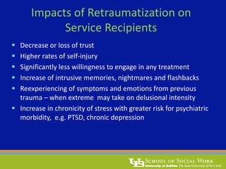 Impacts of Retraumatization on
Service Recipients
 Decrease or loss of trust
 Higher rates of self-injury
 Significantly less willingness to engage in any treatment
 Increase of intrusive memories, nightmares and flashbacks
 Reexperiencing of symptoms and emotions from previous
trauma – when extreme may take on delusional intensity
 Increase in chronicity of stress with greater risk for psychiatric
morbidity, e.g. PTSD, chronic depression
 