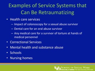 Examples of Service Systems that
Can Be Retraumatizing
• Health care services
– Impact of colonoscopy for a sexual abuse survivor
– Dental care for an oral abuse survivor
– Any medical care for a survivor of torture at hands of
medical personnel
• Correctional Services
• Mental health and substance abuse
• Schools
• Nursing homes
 
