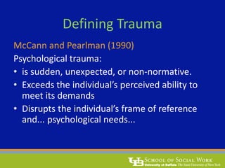 Defining Trauma
McCann and Pearlman (1990)
Psychological trauma:
• is sudden, unexpected, or non-normative.
• Exceeds the individual’s perceived ability to
meet its demands
• Disrupts the individual’s frame of reference
and... psychological needs...
 