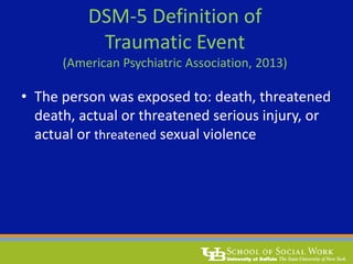 DSM-5 Definition of
Traumatic Event
(American Psychiatric Association, 2013)
• The person was exposed to: death, threatened
death, actual or threatened serious injury, or
actual or threatened sexual violence
 