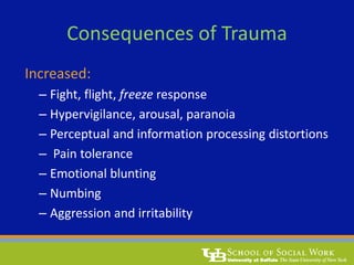 Consequences of Trauma
Increased:
– Fight, flight, freeze response
– Hypervigilance, arousal, paranoia
– Perceptual and information processing distortions
– Pain tolerance
– Emotional blunting
– Numbing
– Aggression and irritability
 