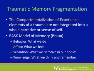 Traumatic Memory Fragmentation
• The Compartmentalization of Experience:
elements of a trauma are not integrated into a
whole narrative or sense of self.
• BASK Model of Memory (Braun)
– Behavior: What we do
– Affect: What we feel
– Sensation: What we perceive in our bodies
– Knowledge: What we think and remember
 