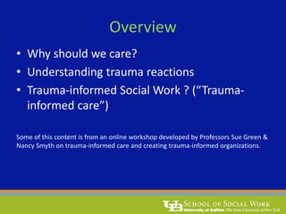 Overview
• Why should we care?
• Understanding trauma reactions
• Trauma-informed Social Work ? (“Trauma-
informed care”)
Some of this content is from an online workshop developed by Professors Sue Green &
Nancy Smyth on trauma-informed care and creating trauma-informed organizations.
 