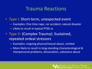 Trauma Reactions
• Type I: Short-term, unexpected event
– Examples: One time rape, car accident, natural disaster
– Likely to result in typical PTSD sx
• Type II: (Complex Trauma): Sustained,
repeated ordeal stressors
– Examples: ongoing physical/sexual abuse, combat
– More likely to result in long-standing characterological &
interpersonal problems, dissociation, substance abuse
 