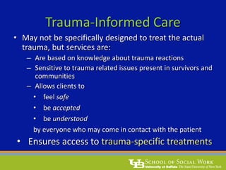 Trauma-Informed Care
• May not be specifically designed to treat the actual
trauma, but services are:
– Are based on knowledge about trauma reactions
– Sensitive to trauma related issues present in survivors and
communities
– Allows clients to
• feel safe
• be accepted
• be understood
by everyone who may come in contact with the patient
• Ensures access to trauma-specific treatments
 