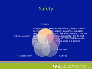 includes where services are offered; time of day that
services are offered; security personnel available,
open doors or locked and the affect that each has on
consumers; waiting room appearance; are all staff
members attentive to signs of consumer discomfort
and do they recognize these signs in a trauma
informed way?
(Fallot and Harris, 2006)
1. Safety
Safety
2.
Trustworthiness
3. Choice4. Collaboration
5. Empowerment
 