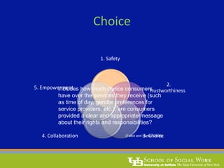Choice
1. Safety
2.
Trustworthiness
3. Choice4. Collaboration
5. Empowermentincludes how much choice consumers
have over the services they receive (such
as time of day, gender preferences for
service providers, etc.); are consumers
provided a clear and appropriate message
about their rights and responsibilities?
(Fallot and Harris, 2006)
 
