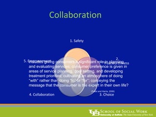 Collaboration
1. Safety
2.
Trustworthiness
3. Choice4. Collaboration
5. Empowermentincludes giving consumers a significant role in planning
and evaluating services; consumer preference is given in
areas of service planning, goal setting, and developing
treatment priorities; cultivating an atmosphere of doing
“with” rather than doing “to” or “for”; conveying the
message that the consumer is the expert in their own life?
(Fallot and Harris, 2006)
 