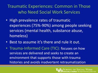 Traumatic Experiences: Common in Those
who Need Social Work Services
• High prevalence rates of traumatic
experiences (75%-90%) among people seeking
services (mental health, substance abuse,
homeless)
• Best to assume it’s there and rule it out.
• Trauma-Informed Care (TIC): focuses on how
services are delivered and seeks to create an
environment that supports those with trauma
histories and avoids inadvertent retraumatization
 