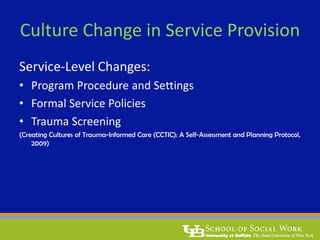 Culture Change in Service Provision
Service-Level Changes:
• Program Procedure and Settings
• Formal Service Policies
• Trauma Screening
(Creating Cultures of Trauma-Informed Care (CCTIC): A Self-Assessment and Planning Protocol,
2009)
 