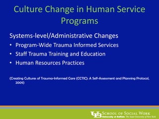 Culture Change in Human Service
Programs
Systems-level/Administrative Changes
• Program-Wide Trauma Informed Services
• Staff Trauma Training and Education
• Human Resources Practices
(Creating Cultures of Trauma-Informed Care (CCTIC): A Self-Assessment and Planning Protocol,
2009)
 