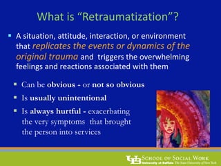 What is “Retraumatization”?
 A situation, attitude, interaction, or environment
that replicates the events or dynamics of the
original trauma and triggers the overwhelming
feelings and reactions associated with them
 Can be obvious - or not so obvious
 Is usually unintentional
 Is always hurtful - exacerbating
the very symptoms that brought
the person into services
 